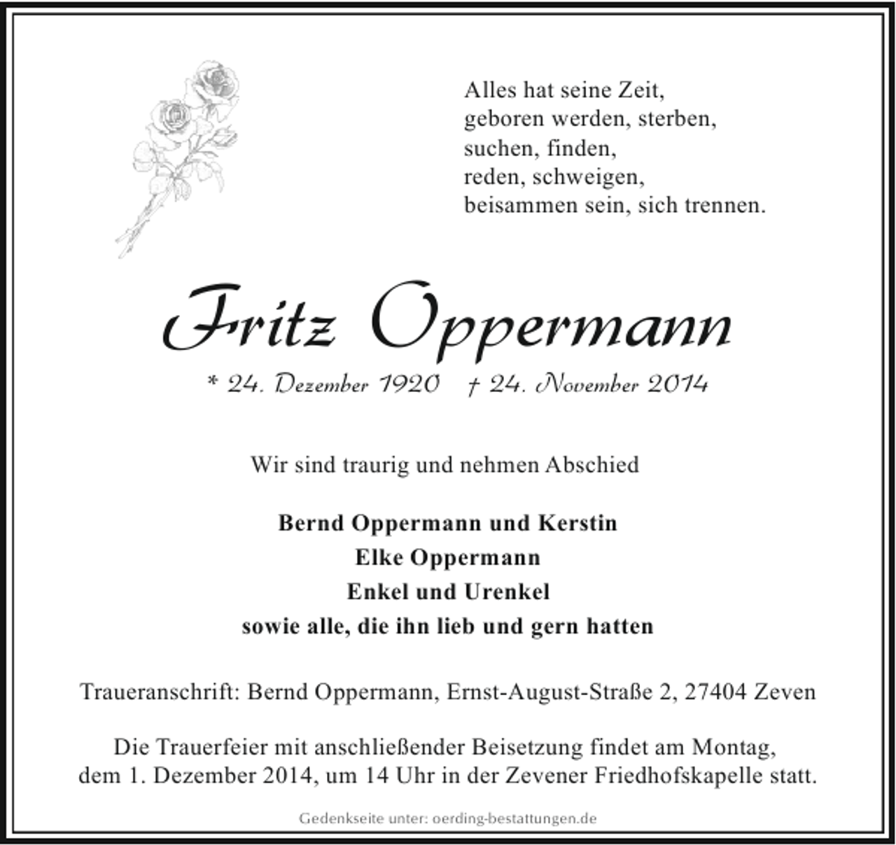 <p>Alles hat seine Zeit,<br />geboren werden, sterben,<br />suchen, finden,<br />reden, schweigen,<br />beisammen sein, sich trennen.</p><p>Fritz Oppermann<br />* 24. Dezember 1920 † 24. November 2014<br />Wir sind traurig und nehmen Abschied<br />Bernd Oppermann und Kerstin<br />Elke Oppermann<br />Enkel und Urenkel<br />sowie alle, die ihn lieb und gern hatten<br />Traueranschrift: Bernd Oppermann, Ernst-August-Straße 2, 27404 Zeven<br />Die Trauerfeier mit anschließender Beisetzung findet am Montag,<br />dem 1. Dezember 2014, um 14 Uhr in der Zevener Friedhofskapelle statt.<br />Gedenkseite unter: oerding-bestattungen.de</p>