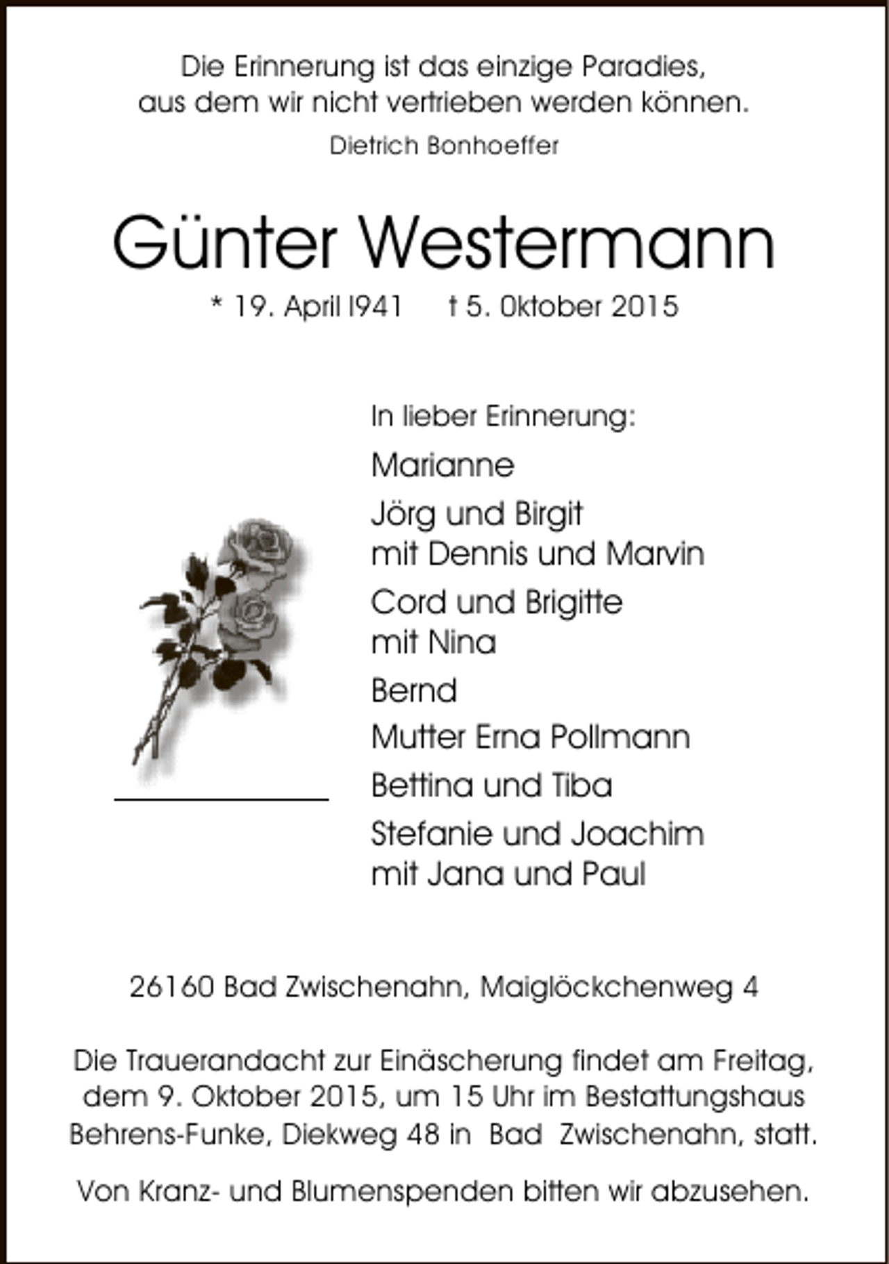 <p>Die Erinnerung ist das einzige Paradies,<br />aus dem wir nicht vertrieben werden können.<br />Dietrich Bonhoeffer</p><p>Günter Westermann<br />* 19. April l941</p><p>t 5. 0ktober 2015</p><p>In lieber Erinnerung:</p><p>Marianne<br />Jörg und Birgit<br />mit Dennis und Marvin<br />Cord und Brigitte<br />mit Nina<br />Bernd<br />Mutter Erna Pollmann<br />Bettina und Tiba<br />Stefanie und Joachim<br />mit Jana und Paul<br />26160 Bad Zwischenahn, Maiglöckchenweg 4<br />Die Trauerandacht zur Einäscherung findet am Freitag,<br />dem 9. Oktober 2015, um 15 Uhr im Bestattungshaus<br />Behrens-Funke, Diekweg 48 in Bad Zwischenahn, statt.<br />Von Kranz- und Blumenspenden bitten wir abzusehen.</p>