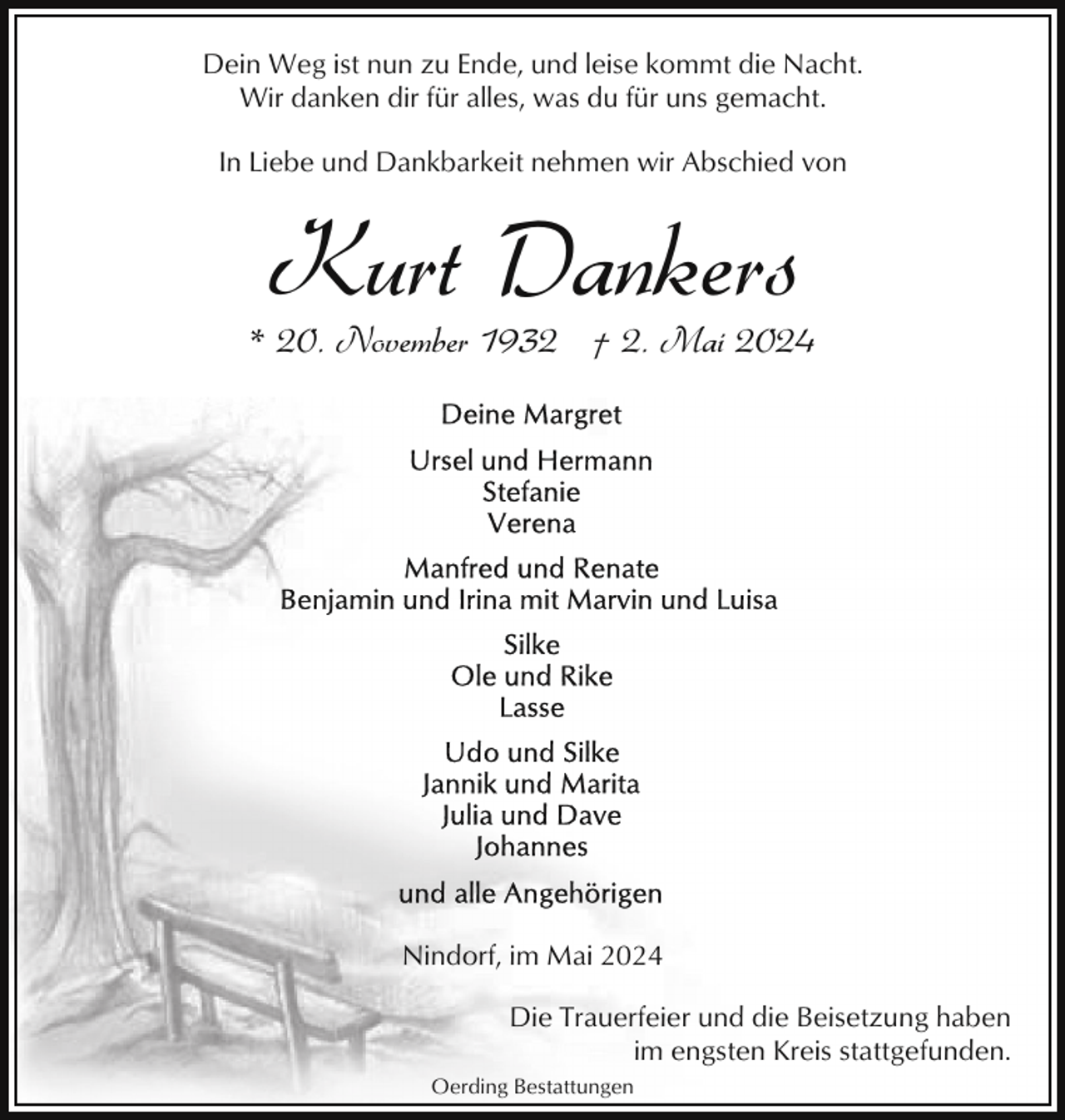<p>Dein Weg ist nun zu Ende, und leise kommt die Nacht.<br />Wir danken dir für alles, was du für uns gemacht.<br />In Liebe und Dankbarkeit nehmen wir Abschied von</p><p>Kurt Dankers</p><p>* 20. November 1932 † 2. Mai 2024</p><p>Nindorf, im Mai 2024<br />Die Trauerfeier und die Beisetzung haben<br />im engsten Kreis stattgefunden.<br />Oerding Bestattungen</p>