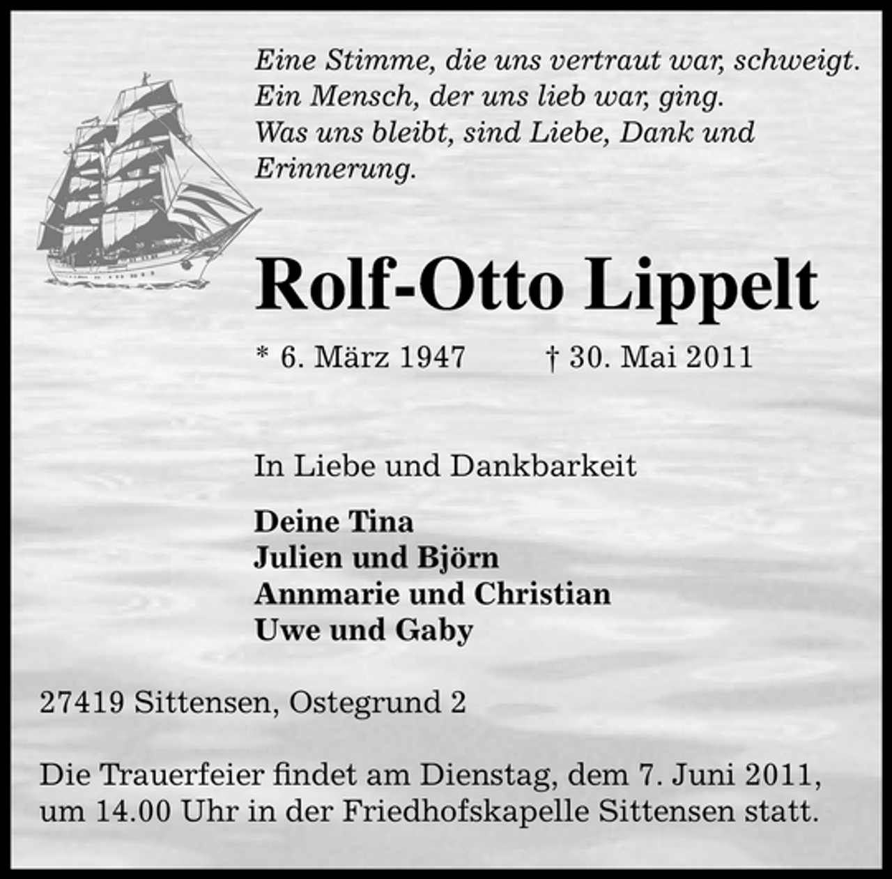 <p>Eine Stimme, die uns vertraut war, schweigt. Ein Mensch, der uns lieb war, ging. Was uns bleibt, sind Liebe, Dank und Erinnerung.</p><p>Rolf-Otto Lippelt<br />* 6. März 1947 † 30. Mai 2011 In Liebe und Dankbarkeit Deine Tina Julien und Björn Annmarie und Christian Uwe und Gaby 27419 Sittensen, Ostegrund 2 Die Trauerfeier ﬁndet am Dienstag, dem 7. Juni 2011, um 14.00 Uhr in der Friedhofskapelle Sittensen statt.</p>