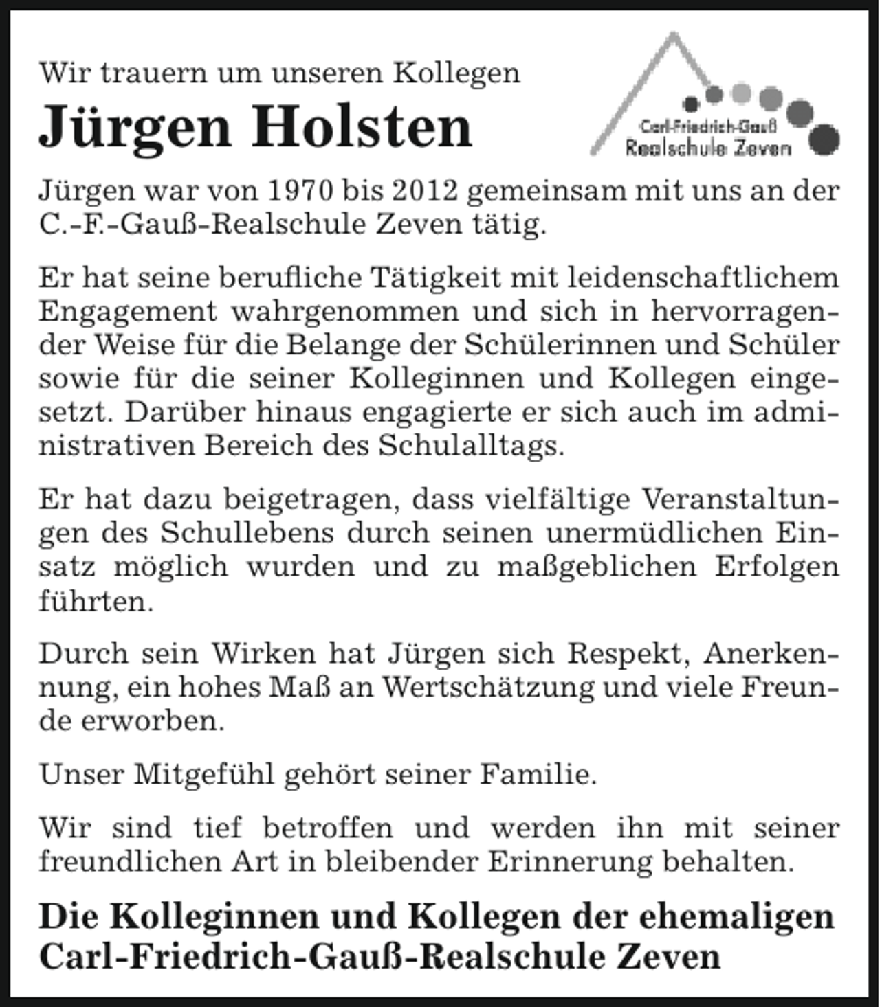 <p>Wir trauern um unseren Kollegen</p><p>Jürgen Holsten</p><p>Jürgen war von 1970 bis 2012 gemeinsam mit uns an der<br />C.-F.-Gauß-Realschule Zeven tätig.<br />Er hat seine berufliche Tätigkeit mit leidenschaftlichem<br />Engagement wahrgenommen und sich in hervorragender Weise für die Belange der Schülerinnen und Schüler<br />sowie für die seiner Kolleginnen und Kollegen eingesetzt. Darüber hinaus engagierte er sich auch im administrativen Bereich des Schulalltags.<br />Er hat dazu beigetragen, dass vielfältige Veranstaltungen des Schullebens durch seinen unermüdlichen Einsatz möglich wurden und zu maßgeblichen Erfolgen<br />führten.<br />Durch sein Wirken hat Jürgen sich Respekt, Anerkennung, ein hohes Maß an Wertschätzung und viele Freunde erworben.<br />Unser Mitgefühl gehört seiner Familie.<br />Wir sind tief betroffen und werden ihn mit seiner<br />freundlichen Art in bleibender Erinnerung behalten.</p><p>Die Kolleginnen und Kollegen der ehemaligen<br />Carl-Friedrich-Gauß-Realschule Zeven</p>