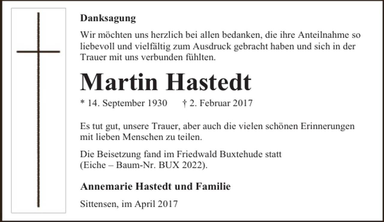 <p>Danksagung<br />Wir möchten uns herzlich bei allen bedanken, die ihre Anteilnahme so<br />liebevoll und vielfältig zum Ausdruck gebracht haben und sich in der<br />Trauer mit uns verbunden fühlten.</p><p>Martin Hastedt<br />* 14. September 1930</p><p>† 2. Februar 2017</p><p>Es tut gut, unsere Trauer, aber auch die vielen schönen Erinnerungen<br />mit lieben Menschen zu teilen.<br />Die Beisetzung fand im Friedwald Buxtehude statt<br />(Eiche – Baum-Nr. BUX 2022).</p><p>Annemarie Hastedt und Familie<br />Sittensen, im April 2017</p>