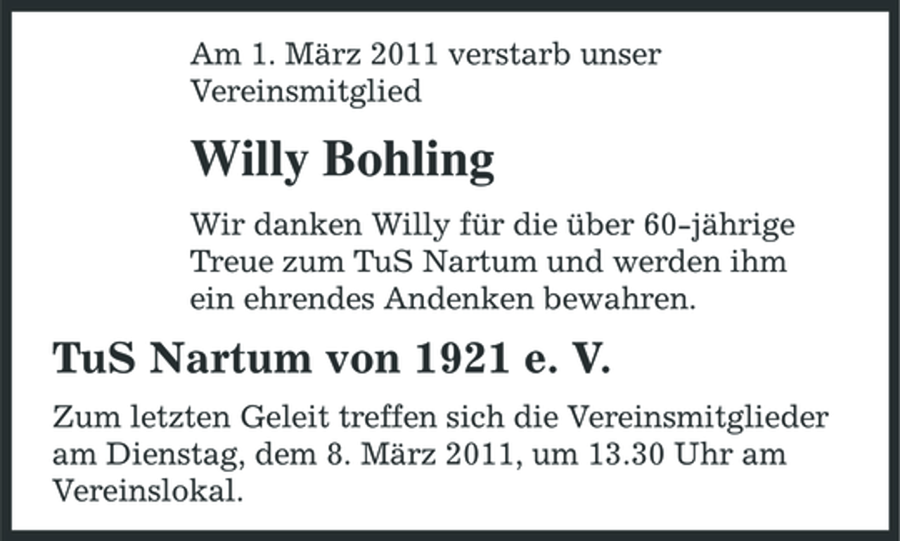 <p>Am 1. März 2011 verstarb unser Vereinsmitglied</p><p>Willy Bohling<br />Wir danken Willy für die über 60-jährige Treue zum TuS Nartum und werden ihm ein ehrendes Andenken bewahren.</p><p>TuS Nartum von 1921 e. V.<br />Zum letzten Geleit treffen sich die Vereinsmitglieder am Dienstag, dem 8. März 2011, um 13.30 Uhr am Vereinslokal.</p>