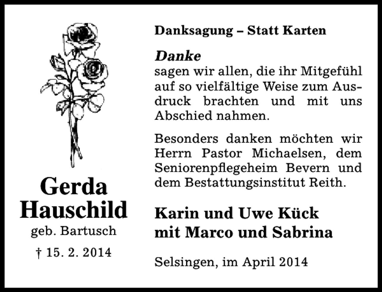 <p>Danksagung – Statt Karten</p><p>Danke</p><p>sagen wir allen, die ihr Mitgefühl<br />auf so vielfältige Weise zum Ausdruck brachten und mit uns<br />Abschied nahmen.</p><p>Gerda<br />Hauschild<br />geb. Bartusch<br />† 15. 2. 2014</p><p>Besonders danken möchten wir<br />Herrn Pastor Michaelsen, dem<br />Seniorenpflegeheim Bevern und<br />dem Bestattungsinstitut Reith.</p><p>Karin und Uwe Kück<br />mit Marco und Sabrina<br />Selsingen, im April 2014</p>