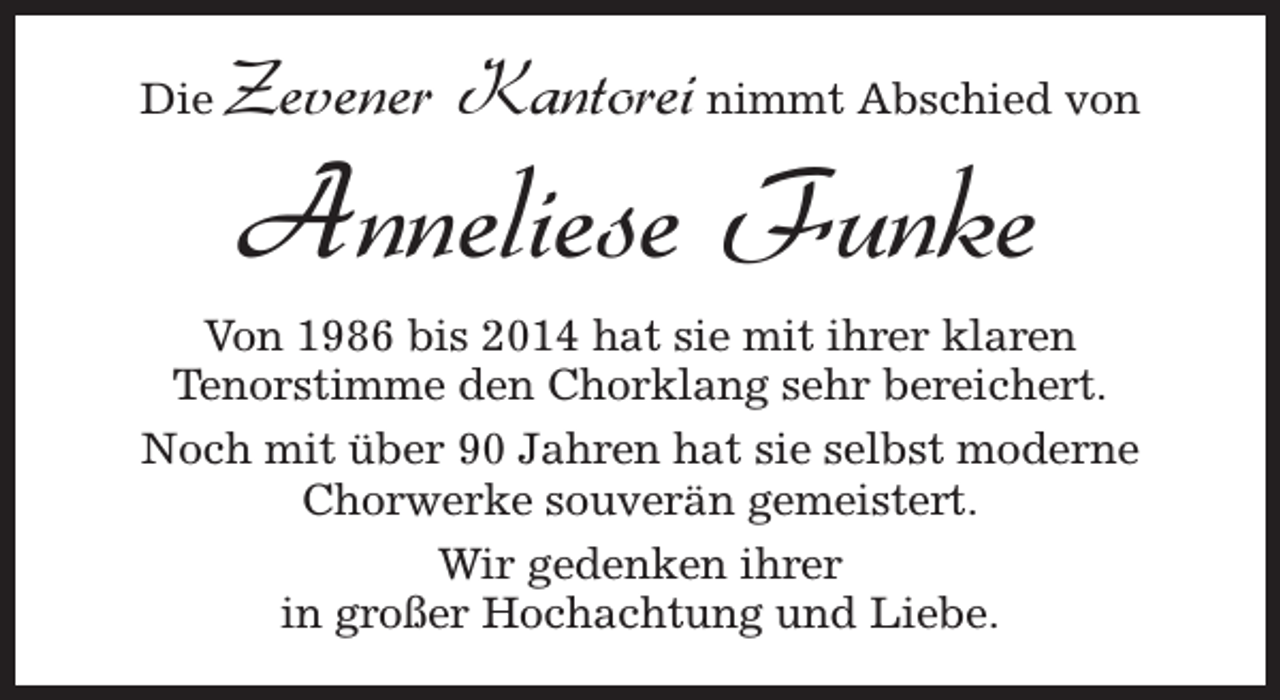 <p>Die</p><p>Zevener Kantorei nimmt Abschied von</p><p>Anneliese Funke</p><p>Von 1986 bis 2014 hat sie mit ihrer klaren<br />Tenorstimme den Chorklang sehr bereichert.<br />Noch mit über 90 Jahren hat sie selbst moderne<br />Chorwerke souverän gemeistert.<br />Wir gedenken ihrer<br />in großer Hochachtung und Liebe.</p>
