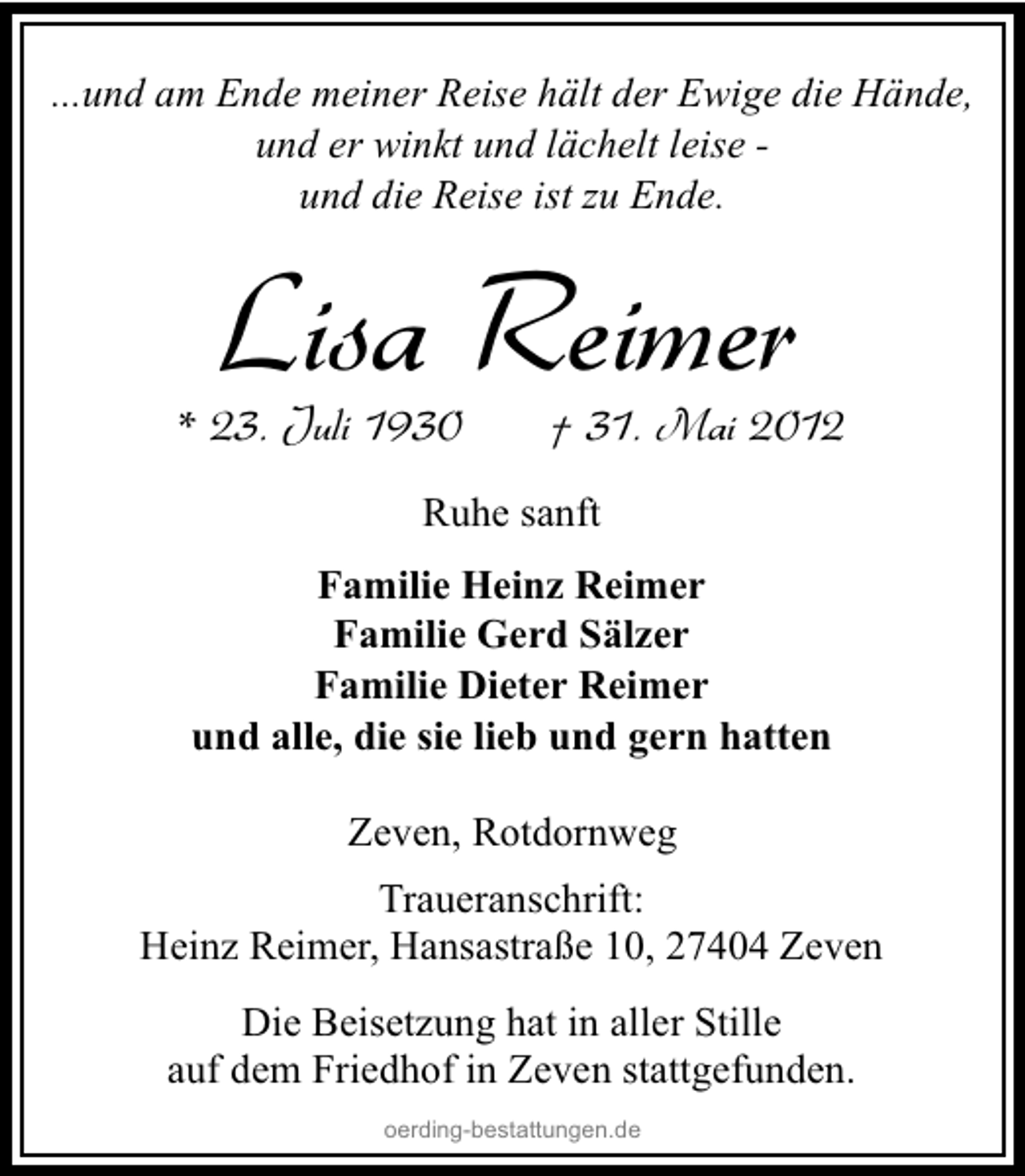 <p>...und am Ende meiner Reise hält der Ewige die Hände,<br />und er winkt und lächelt leise und die Reise ist zu Ende.</p><p>Lisa Reimer</p><p>* 23. Juli 1930</p><p>† 31. Mai 2012</p><p>Ruhe sanft<br />Familie Heinz Reimer<br />Familie Gerd Sälzer<br />Familie Dieter Reimer<br />und alle, die sie lieb und gern hatten<br />Zeven, Rotdornweg<br />Traueranschrift:<br />Heinz Reimer, Hansastraße 10, 27404 Zeven<br />Die Beisetzung hat in aller Stille<br />auf dem Friedhof in Zeven stattgefunden.<br />oerding-bestattungen.de</p>