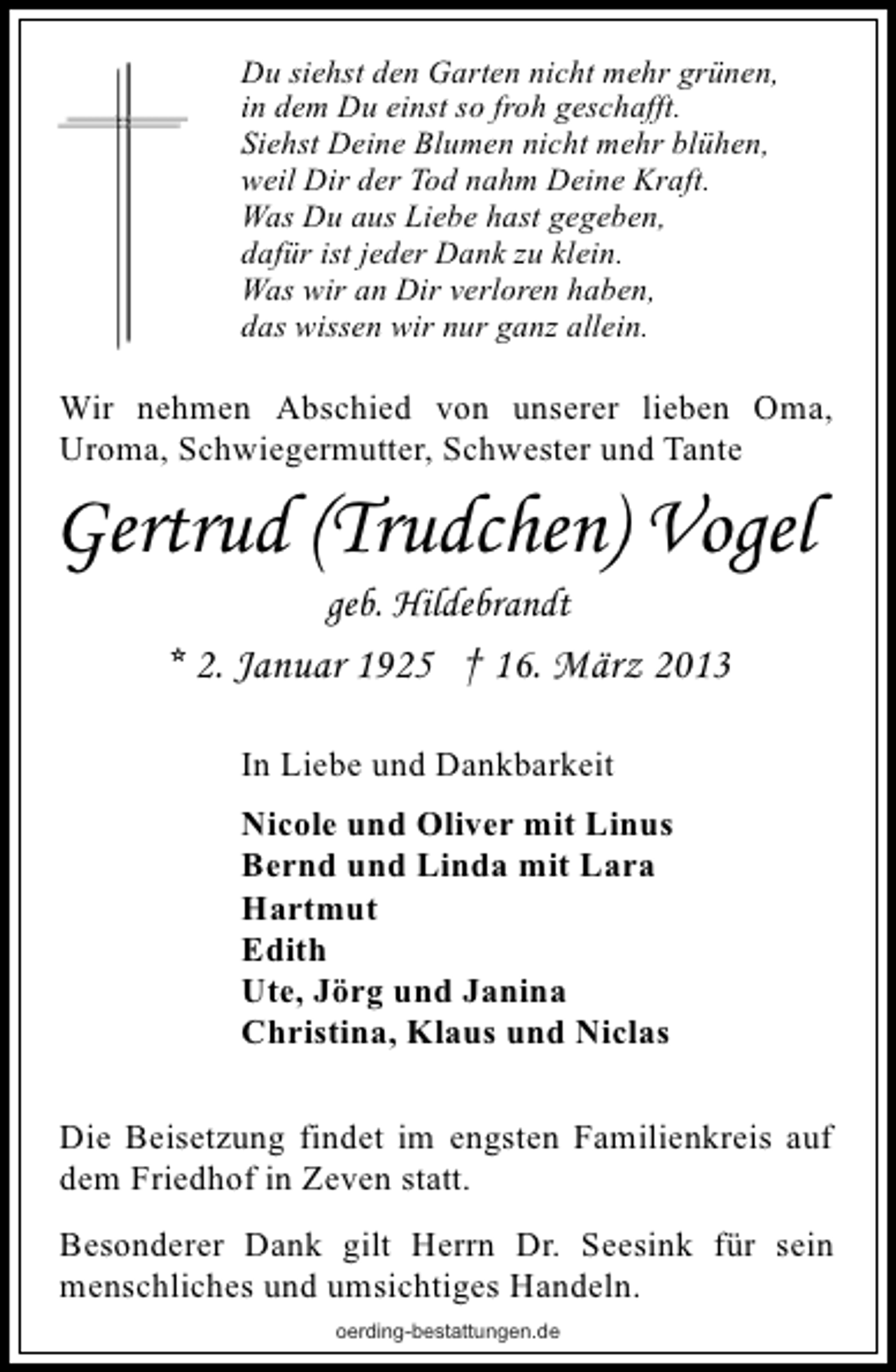 <p>Du siehst den Garten nicht mehr grünen,<br />in dem Du einst so froh geschafft.<br />Siehst Deine Blumen nicht mehr blühen,<br />weil Dir der Tod nahm Deine Kraft.<br />Was Du aus Liebe hast gegeben,<br />dafür ist jeder Dank zu klein.<br />Was wir an Dir verloren haben,<br />das wissen wir nur ganz allein.</p><p>Wir nehmen Abschied von unserer lieben Oma,<br />Uroma, Schwiegermutter, Schwester und Tante</p><p>Gertrud (Trudchen) Vogel<br />geb. Hildebrandt</p><p>* 2. Januar 1925 † 16. März 2013<br />In Liebe und Dankbarkeit<br />Nicole und Oliver mit Linus<br />Bernd und Linda mit Lara<br />Hartmut<br />Edith<br />Ute, Jörg und Janina<br />Christina, Klaus und Niclas<br />Die Beisetzung findet im engsten Familienkreis auf<br />dem Friedhof in Zeven statt.<br />Besonderer Dank gilt Herrn Dr. Seesink für sein<br />menschliches und umsichtiges Handeln.<br />oerding-bestattungen.de</p>