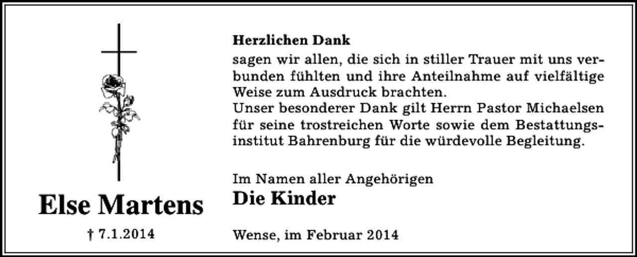 <p>Herzlichen Dank<br />sagen wir allen, die sich in stiller Trauer mit uns verbunden fühlten und ihre Anteilnahme auf vielfältige<br />Weise zum Ausdruck brachten.<br />Unser besonderer Dank gilt Herrn Pastor Michaelsen<br />für seine trostreichen Worte sowie dem Bestattungsinstitut Bahrenburg für die würdevolle Begleitung.</p><p>Else Martens<br />† 7.1.2014</p><p>Im Namen aller Angehörigen</p><p>Die Kinder</p><p>Wense, im Februar 2014</p>