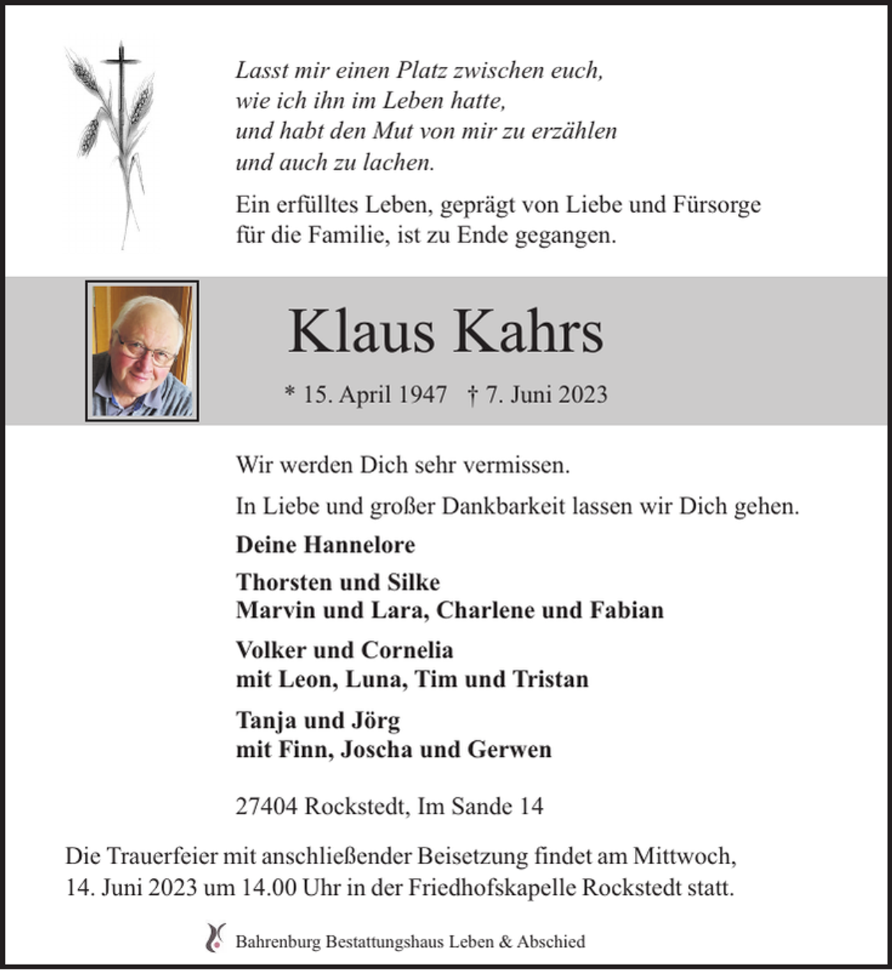 <p>Lasst mir einen Platz zwischen euch,<br />wie ich ihn im Leben hatte,<br />und habt den Mut von mir zu erzählen<br />und auch zu lachen.<br />Ein erfülltes Leben, geprägt von Liebe und Fürsorge<br />für die Familie, ist zu Ende gegangen.</p><p>Klaus Kahrs<br />* 15. April 1947 † 7. Juni 2023<br />Wir werden Dich sehr vermissen.<br />In Liebe und großer Dankbarkeit lassen wir Dich gehen.<br />Deine Hannelore<br />Thorsten und Silke<br />Marvin und Lara, Charlene und Fabian<br />Volker und Cornelia<br />mit Leon, Luna, Tim und Tristan<br />Tanja und Jörg<br />mit Finn, Joscha und Gerwen<br />27404 Rockstedt, Im Sande 14<br />Die Trauerfeier mit anschließender Beisetzung findet am Mittwoch,<br />14. Juni 2023 um 14.00 Uhr in der Friedhofskapelle Rockstedt statt.<br />Bahrenburg Bestattungshaus Leben &amp; Abschied</p>