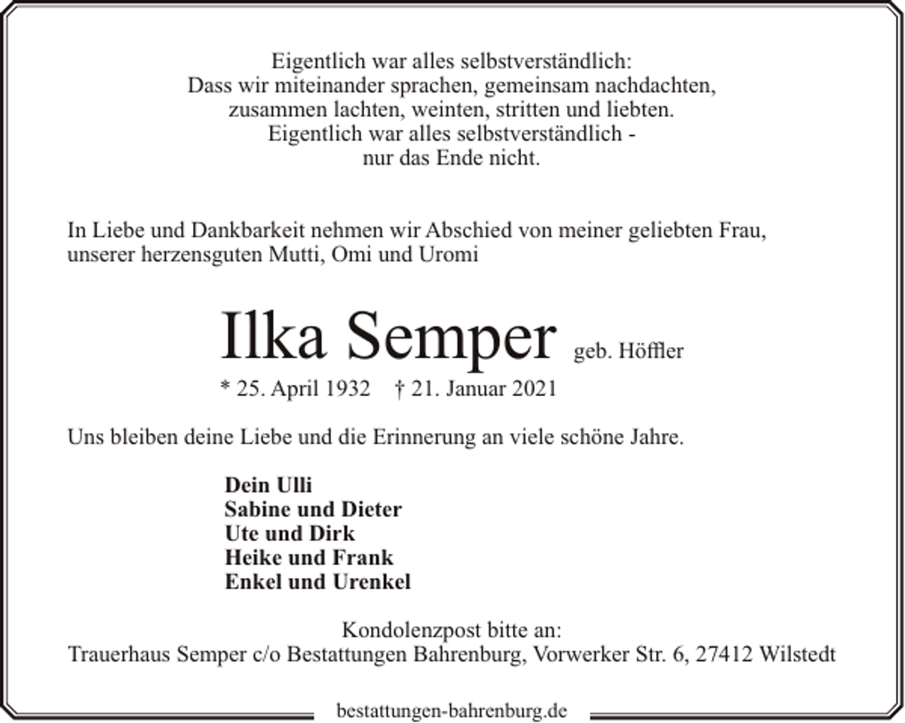 <p>Eigentlich war alles selbstverständlich:<br />Dass wir miteinander sprachen, gemeinsam nachdachten,<br />zusammen lachten, weinten, stritten und liebten.<br />Eigentlich war alles selbstverständlich nur das Ende nicht.<br />In Liebe und Dankbarkeit nehmen wir Abschied von meiner geliebten Frau,<br />unserer herzensguten Mutti, Omi und Uromi</p><p>Ilka Semper</p><p>* 25. April 1932</p><p>geb. Höffler</p><p>† 21. Januar 2021</p><p>Uns bleiben deine Liebe und die Erinnerung an viele schöne Jahre.<br />Dein Ulli<br />Sabine und Dieter<br />Ute und Dirk<br />Heike und Frank<br />Enkel und Urenkel<br />Kondolenzpost bitte an:<br />Trauerhaus Semper c/o Bestattungen Bahrenburg, Vorwerker Str. 6, 27412 Wilstedt<br />bestattungen-bahrenburg.de</p>