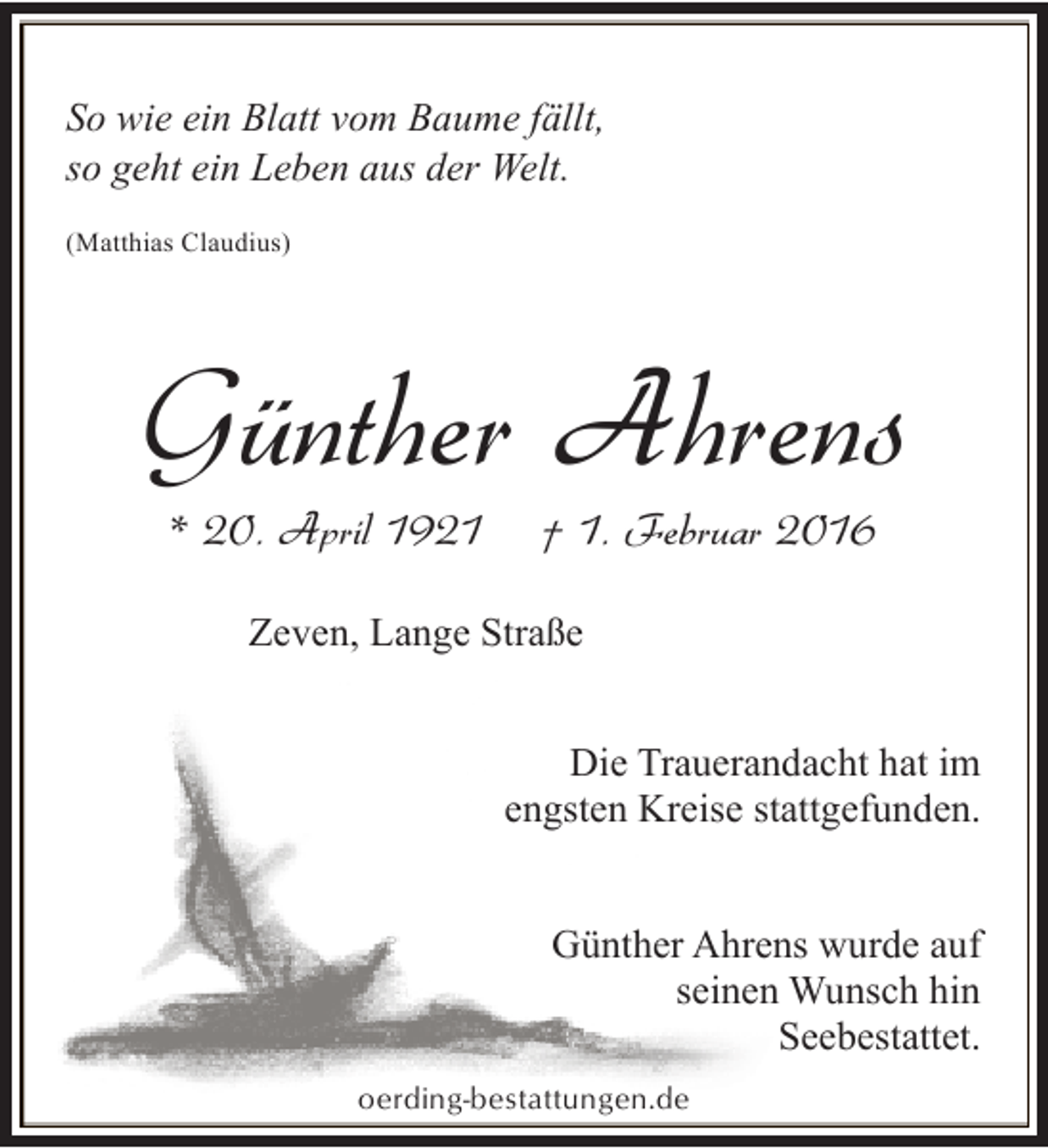<p>So wie ein Blatt vom Baume fällt,<br />so geht ein Leben aus der Welt.<br />(Matthias Claudius)</p>
<p>Günther Ahrens<br />* 20. April 1921</p>
<p>† 1. Februar 2016</p>
<p>Zeven, Lange Straße</p>
<p>Die Trauerandacht hat im<br />engsten Kreise stattgefunden.<br />Günther Ahrens wurde auf<br />seinen Wunsch hin<br />Seebestattet.<br />oerding-bestattungen.de</p>