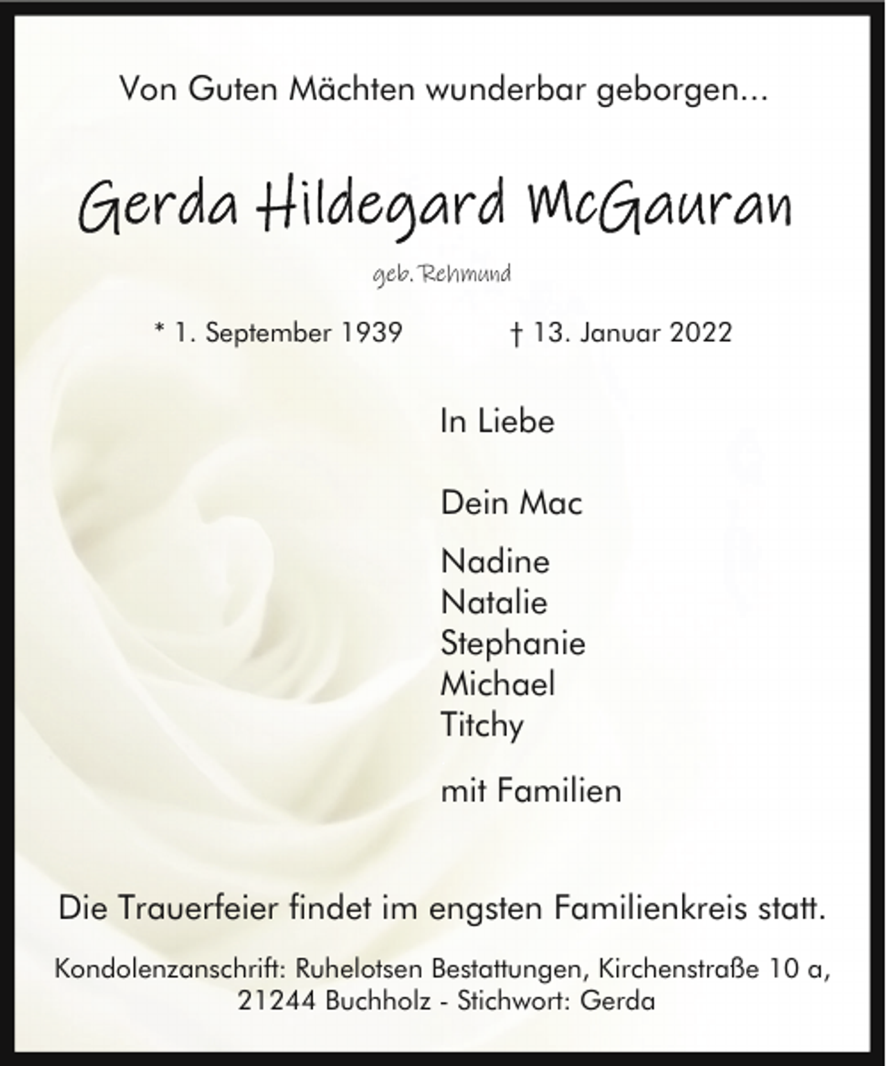 <p>Von Guten Mächten wunderbar geborgen...</p><p>geb. Rehmund</p><p>* 1. September 1939</p><p>† 13. Januar 2022</p><p>In Liebe<br />Dein Mac</p><p>.</p><p>Nadine<br />Natalie<br />Stephanie<br />Michael<br />Titchy</p><p>.</p><p>mit Familien</p><p>Die Trauerfeier findet im engsten Familienkreis statt.<br />Kondolenzanschrift: Ruhelotsen Bestattungen, Kirchenstraße 10 a,<br />21244 Buchholz - Stichwort: Gerda</p>