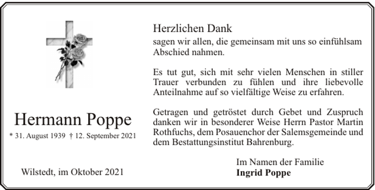 <p>Herzlichen Dank</p><p>sagen wir allen, die gemeinsam mit uns so einfühlsam<br />Abschied nahmen.<br />Es tut gut, sich mit sehr vielen Menschen in stiller<br />Trauer verbunden zu fühlen und ihre liebevolle<br />Anteilnahme auf so vielfältige Weise zu erfahren.</p><p>Hermann Poppe</p><p>* 31. August 1939 † 12. September 2021</p><p>Wilstedt, im Oktober 2021</p><p>Getragen und getröstet durch Gebet und Zuspruch<br />danken wir in besonderer Weise Herrn Pastor Martin<br />Rothfuchs, dem Posauenchor der Salemsgemeinde und<br />dem Bestattungsinstitut Bahrenburg.<br />Im Namen der Familie<br />Ingrid Poppe</p>