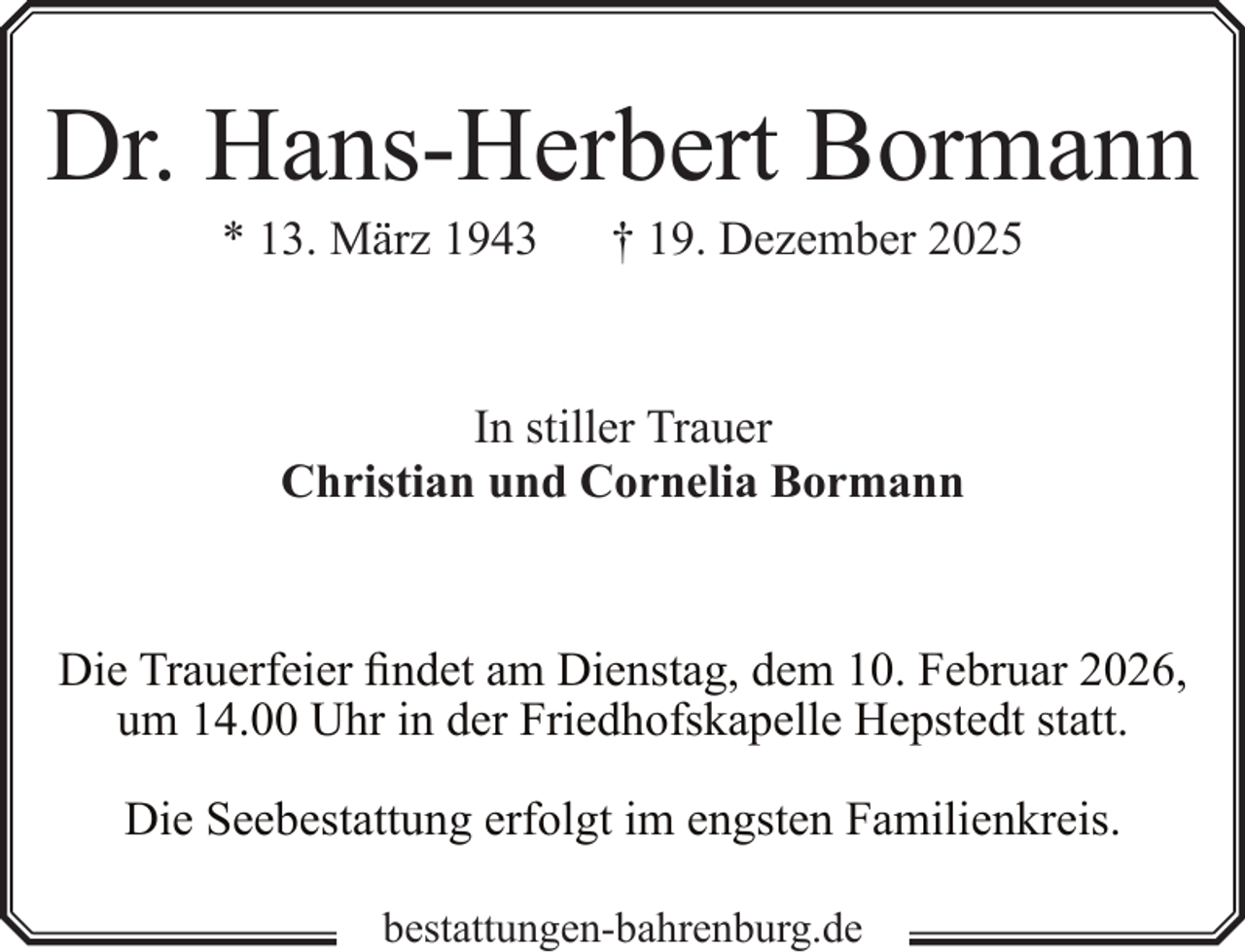 <p>Dr. Hans-Herbert Bormann<br />* 13. März 1943</p><p>† 19. Dezember 2025</p><p>In stiller Trauer<br />Christian und Cornelia Bormann</p><p>Die Trauerfeier findet am Dienstag, dem 10. Februar 2026,<br />um 14.00 Uhr in der Friedhofskapelle Hepstedt statt.<br />Die Seebestattung erfolgt im engsten Familienkreis.<br />bestattungen-bahrenburg.de</p>