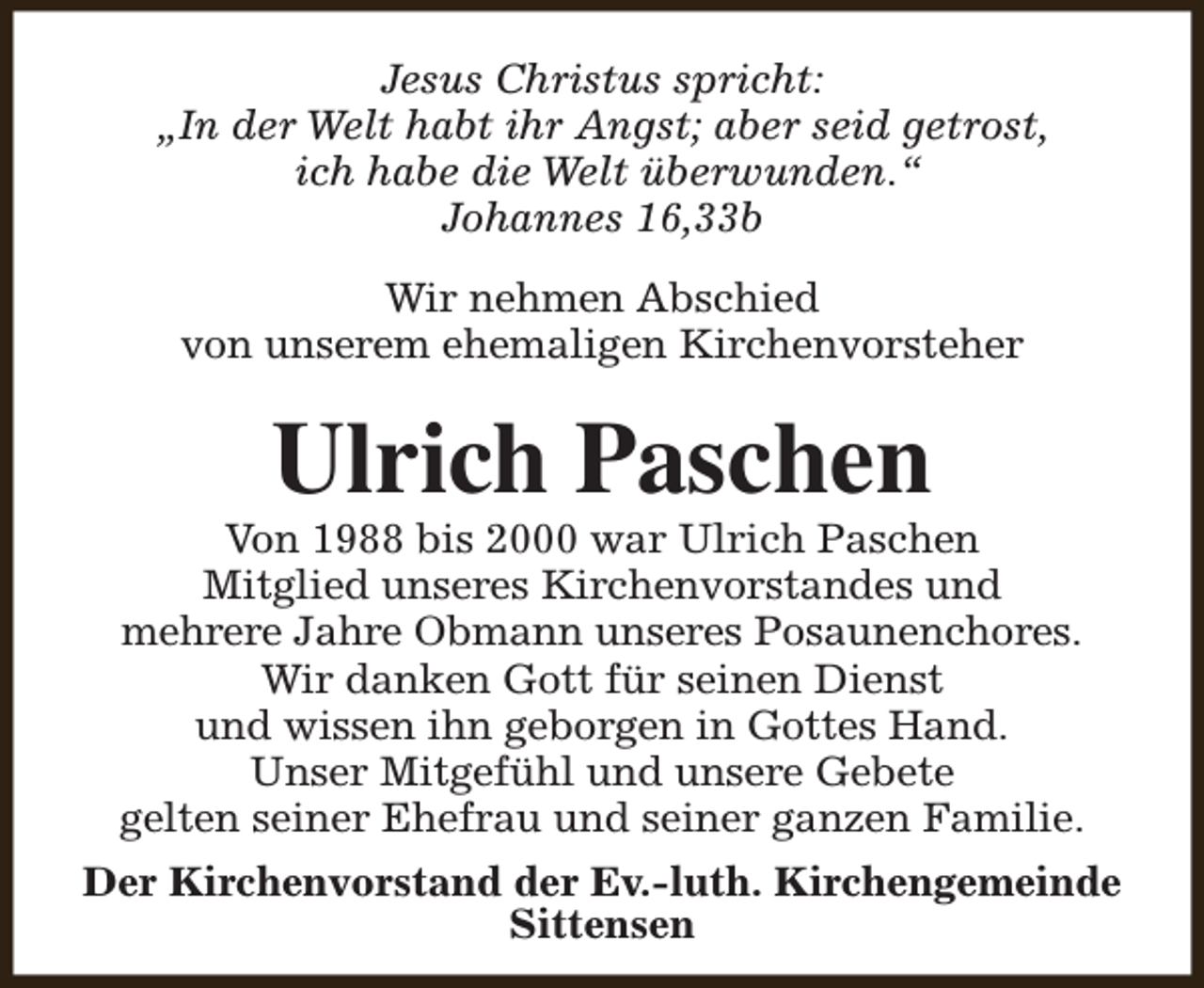 <p>Jesus Christus spricht:<br />„In der Welt habt ihr Angst; aber seid getrost,<br />ich habe die Welt überwunden.“<br />Johannes 16,33b<br />Wir nehmen Abschied<br />von unserem ehemaligen Kirchenvorsteher</p><p>Ulrich Paschen</p><p>Von 1988 bis 2000 war Ulrich Paschen<br />Mitglied unseres Kirchenvorstandes und<br />mehrere Jahre Obmann unseres Posaunenchores.<br />Wir danken Gott für seinen Dienst<br />und wissen ihn geborgen in Gottes Hand.<br />Unser Mitgefühl und unsere Gebete<br />gelten seiner Ehefrau und seiner ganzen Familie.<br />Der Kirchenvorstand der Ev.-luth. Kirchengemeinde<br />Sittensen</p>
