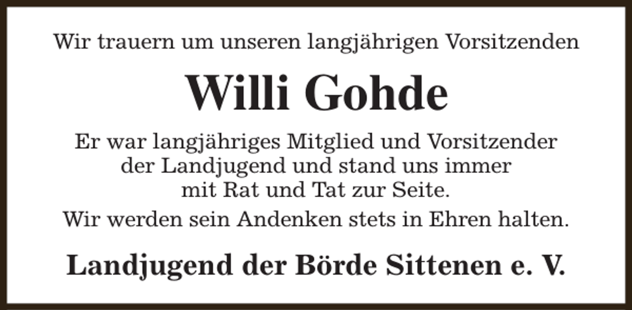 <p>Wir trauern um unseren langjährigen Vorsitzenden</p><p>Willi Gohde<br />Er war langjähriges Mitglied und Vorsitzender<br />der Landjugend und stand uns immer<br />mit Rat und Tat zur Seite.<br />Wir werden sein Andenken stets in Ehren halten.</p><p>Landjugend der Börde Sittenen e. V.</p>