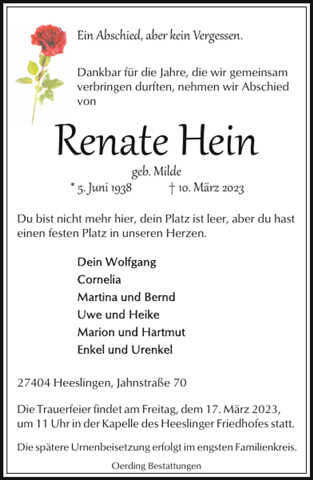 <p>Ein Abschied, aber kein Vergessen.<br />Dankbar für die Jahre, die wir gemeinsam<br />verbringen durften, nehmen wir Abschied<br />von</p><p>Renate Hein<br />* 5. Juni 1938</p><p>geb. Milde<br />† 10. März 2023</p><p>Du bist nicht mehr hier, dein Platz ist leer, aber du hast<br />einen festen Platz in unseren Herzen.</p><p>27404 Heeslingen, Jahnstraße 70<br />Die Trauerfeier findet am Freitag, dem 17. März 2023,<br />um 11 Uhr in der Kapelle des Heeslinger Friedhofes statt.<br />Die spätere Urnenbeisetzung erfolgt im engsten Familienkreis.<br />Oerding Bestattungen</p>