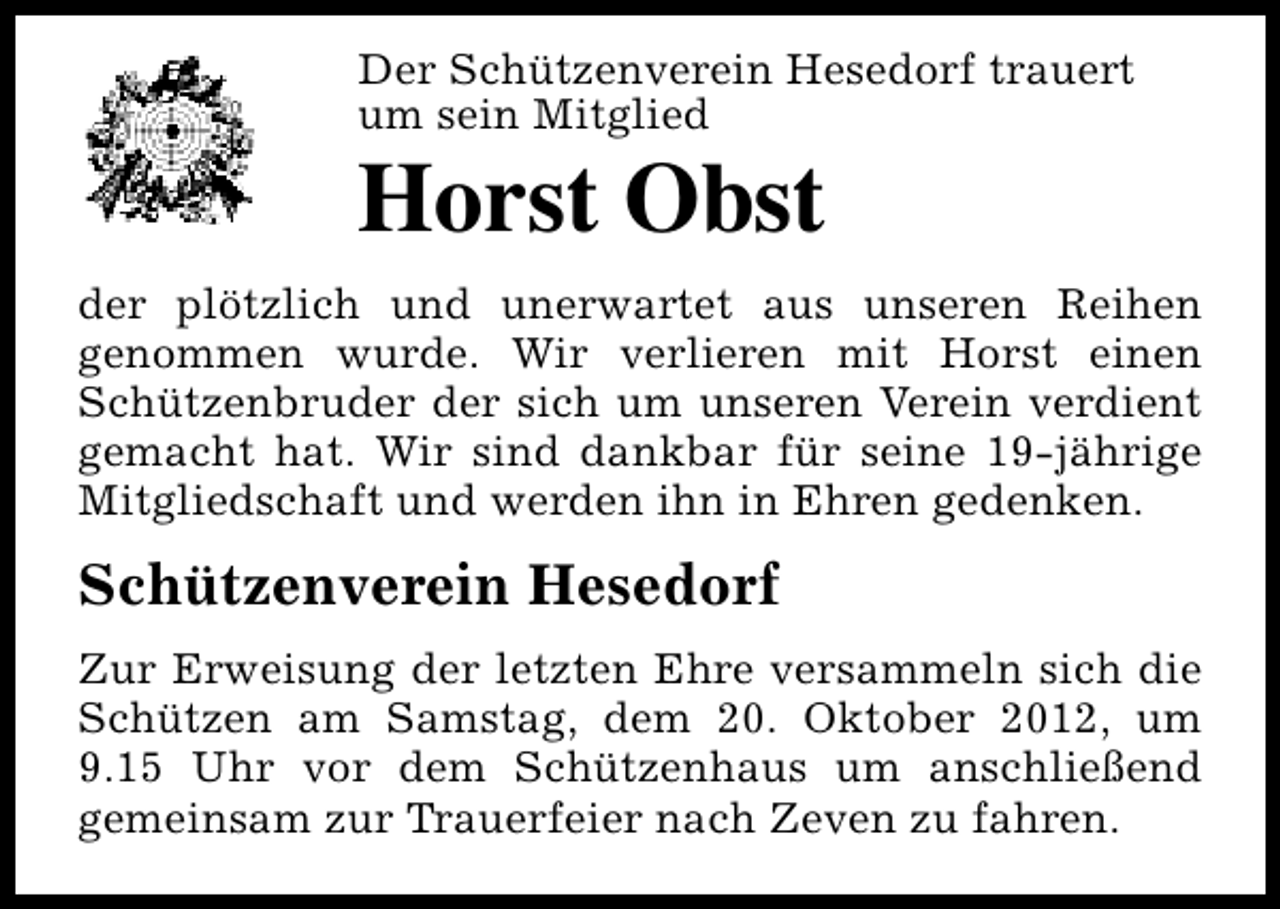 <p>Der Schützenverein Hesedorf trauert<br />um sein Mitglied</p><p>Horst Obst</p><p>der plötzlich und unerwartet aus unseren Reihen<br />genommen wurde. Wir verlieren mit Horst einen<br />Schützenbruder der sich um unseren Verein verdient<br />gemacht hat. Wir sind dankbar für seine 19-jährige<br />Mitgliedschaft und werden ihn in Ehren gedenken.</p><p>Schützenverein Hesedorf<br />Zur Erweisung der letzten Ehre versammeln sich die<br />Schützen am Samstag, dem 20. Oktober 2012, um<br />9.15 Uhr vor dem Schützenhaus um anschließend<br />gemeinsam zur Trauerfeier nach Zeven zu fahren.</p>