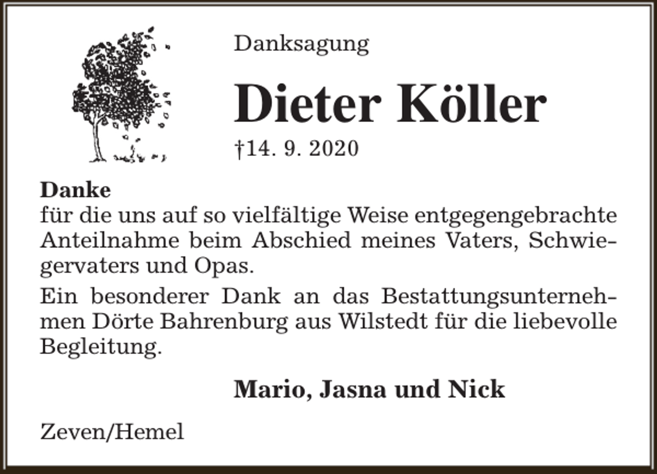 <p>Danksagung</p><p>Dieter Köller</p><p>†14. 9. 2020</p><p>Danke<br />für die uns auf so vielfältige Weise entgegengebrachte<br />Anteilnahme beim Abschied meines Vaters, Schwiegervaters und Opas.<br />Ein besonderer Dank an das Bestattungsunternehmen Dörte Bahrenburg aus Wilstedt für die liebevolle<br />Begleitung.</p><p>Mario, Jasna und Nick<br />Zeven/Hemel</p>