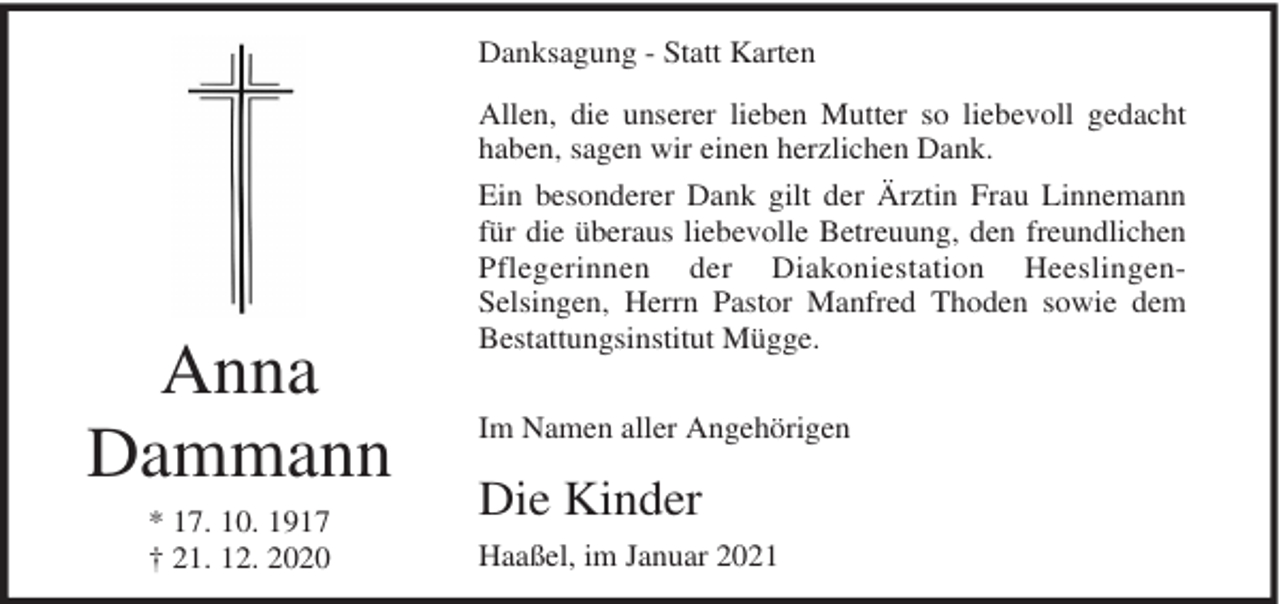<p>Danksagung - Statt Karten<br />Allen, die unserer lieben Mutter so liebevoll gedacht<br />haben, sagen wir einen herzlichen Dank.</p><p>Anna<br />Dammann<br />* 17. 10. 1917<br />† 21. 12. 2020</p><p>Ein besonderer Dank gilt der Ärztin Frau Linnemann<br />für die überaus liebevolle Betreuung, den freundlichen<br />Pflegerinnen der Diakoniestation HeeslingenSelsingen, Herrn Pastor Manfred Thoden sowie dem<br />Bestattungsinstitut Mügge.<br />Im Namen aller Angehörigen</p><p>Die Kinder<br />Haaßel, im Januar 2021</p>