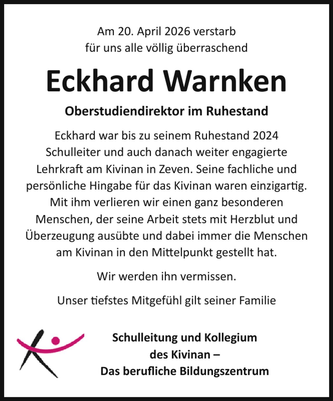 <p>Am 20. April 2026 verstarb<br />für uns alle völlig überraschend</p><p>Eckhard Warnken<br />Oberstudiendirektor im Ruhestand</p><p>Eckhard war bis zu seinem Ruhestand 2024<br />Schulleiter und auch danach weiter engagierte<br />Lehrkraft am Kivinan in Zeven. Seine fachliche und<br />persönliche Hingabe für das Kivinan waren einzigartig.<br />Mit ihm verlieren wir einen ganz besonderen<br />Menschen, der seine Arbeit stets mit Herzblut und<br />Überzeugung ausübte und dabei immer die Menschen<br />am Kivinan in den Mittelpunkt gestellt hat.<br />Wir werden ihn vermissen.<br />Unser tiefstes Mitgefühl gilt seiner Familie<br />Schulleitung und Kollegium<br />des Kivinan –<br />Das beruﬂiche Bildungszentrum</p>