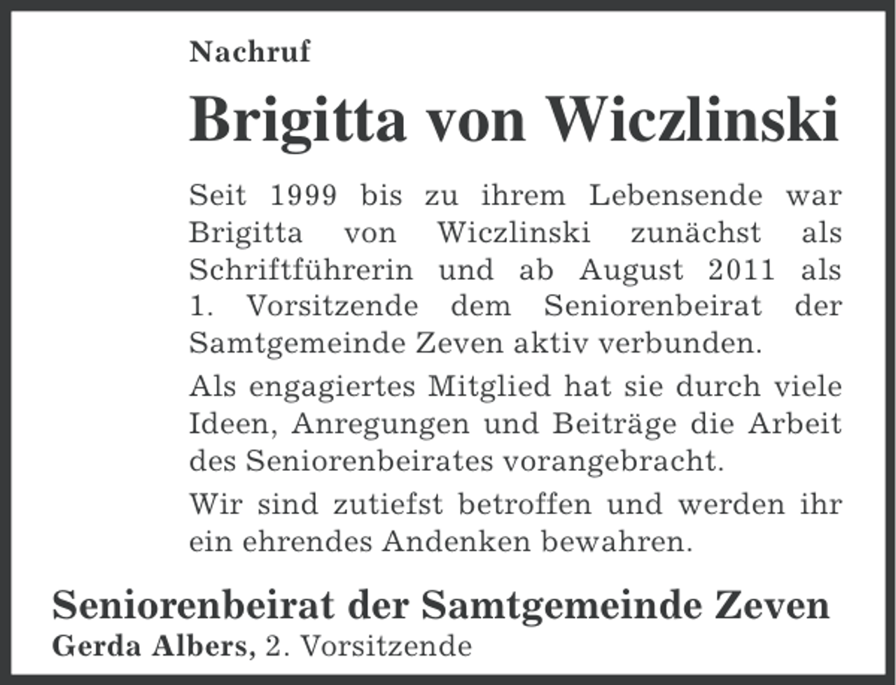 <p>Nachruf</p><p>Brigitta von Wiczlinski<br />Seit 1999 bis zu ihrem Lebensende war<br />Brigitta von Wiczlinski zunächst als<br />Schriftführerin und ab August 2011 als<br />1. Vorsitzende dem Seniorenbeirat der<br />Samtgemeinde Zeven aktiv verbunden.<br />Als engagiertes Mitglied hat sie durch viele<br />Ideen, Anregungen und Beiträge die Arbeit<br />des Seniorenbeirates vorangebracht.<br />Wir sind zutiefst betroffen und werden ihr<br />ein ehrendes Andenken bewahren.</p><p>Seniorenbeirat der Samtgemeinde Zeven<br />Gerda Albers, 2. Vorsitzende</p>