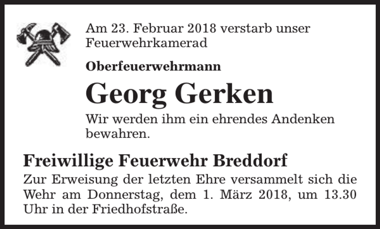 <p>Am 23. Februar 2018 verstarb unser<br />Feuerwehrkamerad<br />Oberfeuerwehrmann</p><p>Georg Gerken</p><p>Wir werden ihm ein ehrendes Andenken<br />bewahren.</p><p>Freiwillige Feuerwehr Breddorf</p><p>Zur Erweisung der letzten Ehre versammelt sich die<br />Wehr am Donnerstag, dem 1. März 2018, um 13.30<br />Uhr in der Friedhofstraße.</p>