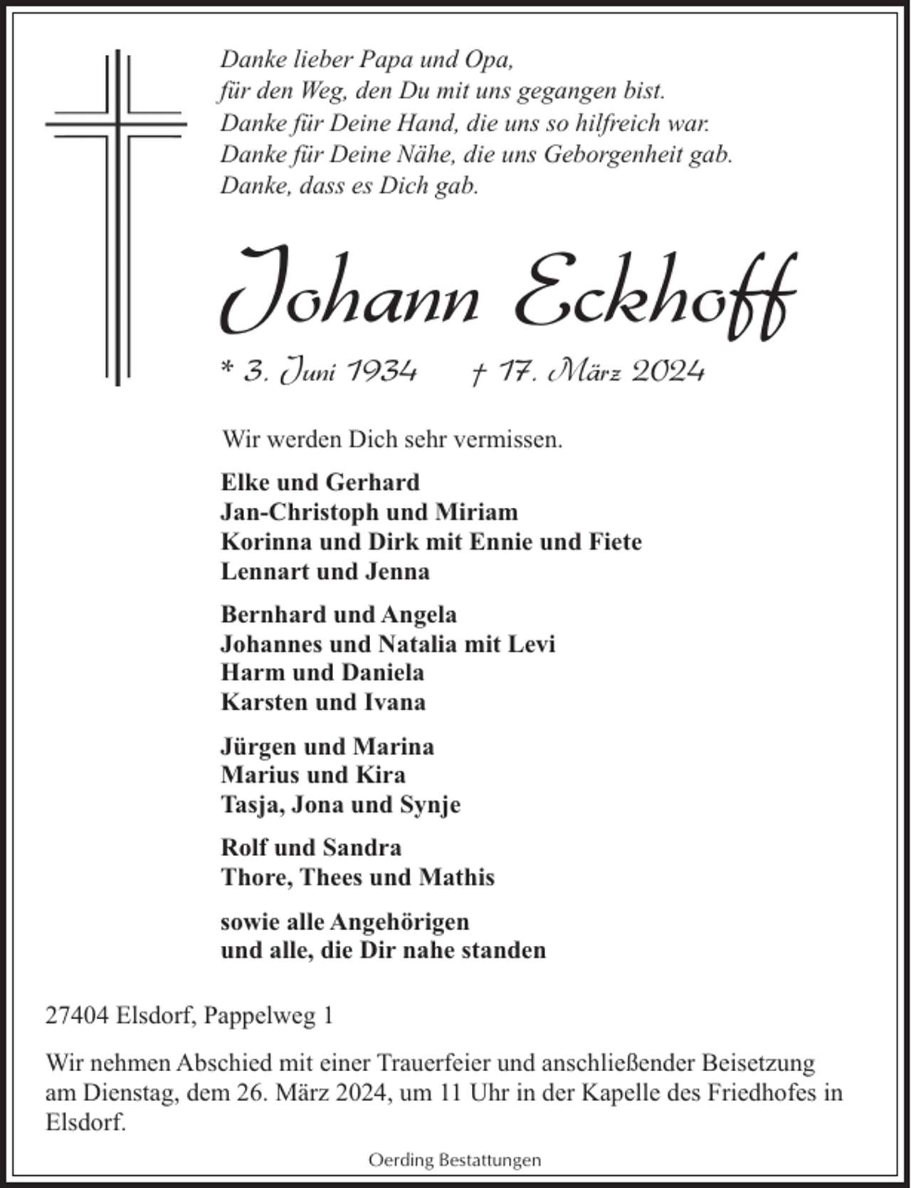 <p>Danke lieber Papa und Opa,<br />für den Weg, den Du mit uns gegangen bist.<br />Danke für Deine Hand, die uns so hilfreich war.<br />Danke für Deine Nähe, die uns Geborgenheit gab.<br />Danke, dass es Dich gab.</p><p>Johann Eckhoff<br />* 3. Juni 1934</p><p>† 17. März 2024</p><p>Wir werden Dich sehr vermissen.<br />Elke und Gerhard<br />Jan-Christoph und Miriam<br />Korinna und Dirk mit Ennie und Fiete<br />Lennart und Jenna<br />Bernhard und Angela<br />Johannes und Natalia mit Levi<br />Harm und Daniela<br />Karsten und Ivana<br />Jürgen und Marina<br />Marius und Kira<br />Tasja, Jona und Synje<br />Rolf und Sandra<br />Thore, Thees und Mathis<br />sowie alle Angehörigen<br />und alle, die Dir nahe standen<br />27404 Elsdorf, Pappelweg 1<br />Wir nehmen Abschied mit einer Trauerfeier und anschließender Beisetzung<br />am Dienstag, dem 26. März 2024, um 11 Uhr in der Kapelle des Friedhofes in<br />Elsdorf.<br />Oerding Bestattungen</p>