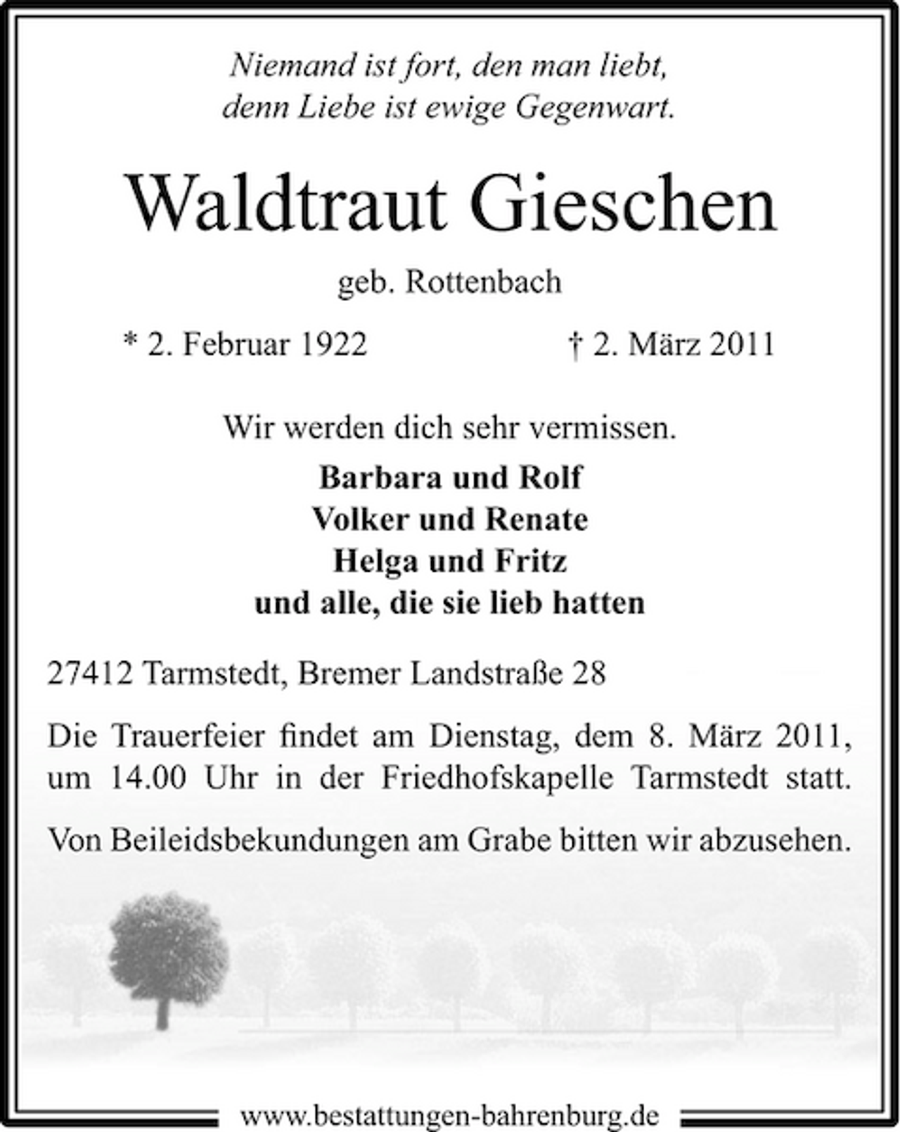 <p>Niemand ist fort, den man liebt, denn Liebe ist ewige Gegenwart.</p><p>Waldtraut Gieschen<br />geb. Rottenbach * 2. Februar 1922 † 2. März 2011 Wir werden dich sehr vermissen. Barbara und Rolf Volker und Renate Helga und Fritz und alle, die sie lieb hatten 27412 Tarmstedt, Bremer Landstraße 28 Die Trauerfeier ﬁndet am Dienstag, dem 8. März 2011, um 14.00 Uhr in der Friedhofskapelle Tarmstedt statt. Von Beileidsbekundungen am Grabe bitten wir abzusehen.</p><p>www.bestattungen-bahrenburg.de</p>