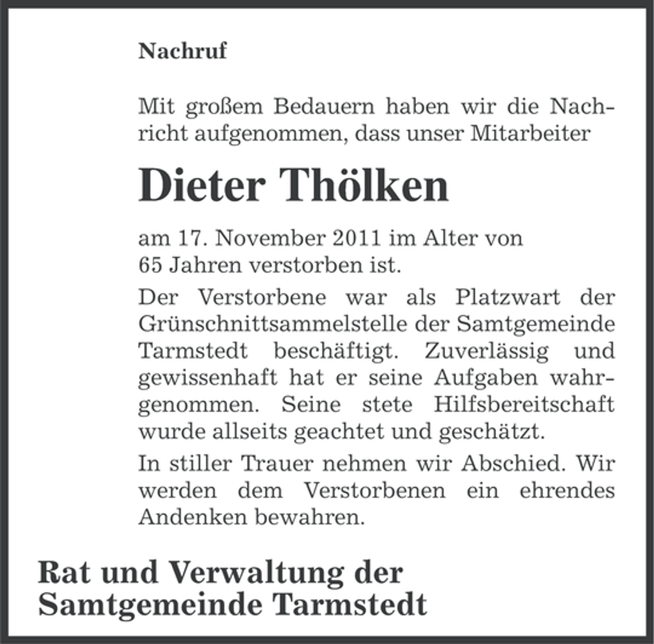<p>Nachruf<br />Mit großem Bedauern haben wir die Nachricht aufgenommen, dass unser Mitarbeiter</p><p>Dieter Thölken<br />am 17. November 2011 im Alter von<br />65 Jahren verstorben ist.<br />Der Verstorbene war als Platzwart der<br />Grünschnittsammelstelle der Samtgemeinde<br />Tarmstedt beschäftigt. Zuverlässig und<br />gewissenhaft hat er seine Aufgaben wahrgenommen. Seine stete Hilfsbereitschaft<br />wurde allseits geachtet und geschätzt.<br />In stiller Trauer nehmen wir Abschied. Wir<br />werden dem Verstorbenen ein ehrendes<br />Andenken bewahren.</p><p>Rat und Verwaltung der<br />Samtgemeinde Tarmstedt</p>