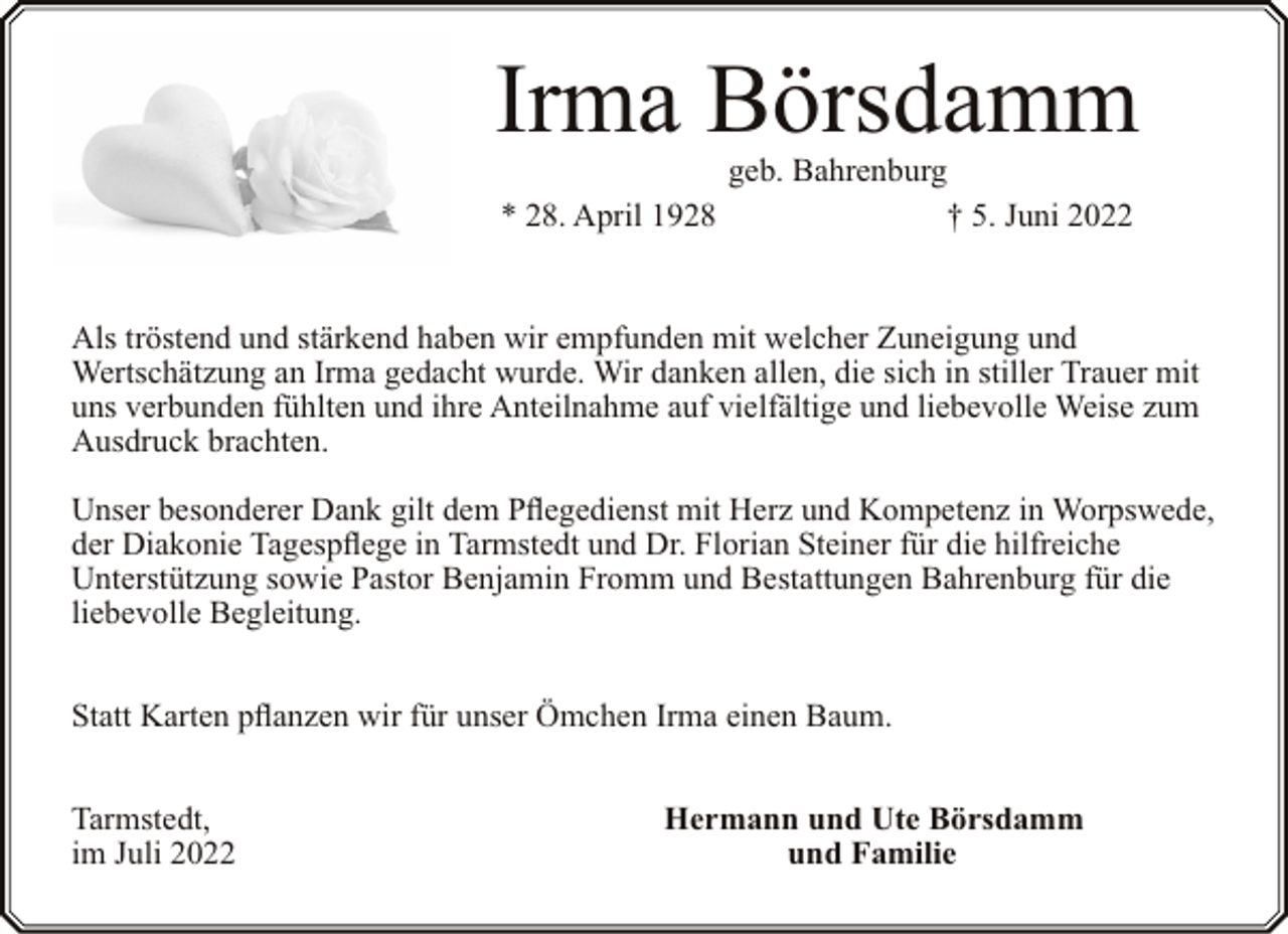 <p>Irma Börsdamm<br />geb. Bahrenburg<br />* 28. April 1928<br />† 5. Juni 2022</p><p>Als tröstend und stärkend haben wir empfunden mit welcher Zuneigung und<br />Wertschätzung an Irma gedacht wurde. Wir danken allen, die sich in stiller Trauer mit<br />uns verbunden fühlten und ihre Anteilnahme auf vielfältige und liebevolle Weise zum<br />Ausdruck brachten.<br />Unser besonderer Dank gilt dem Pflegedienst mit Herz und Kompetenz in Worpswede,<br />der Diakonie Tagespflege in Tarmstedt und Dr. Florian Steiner für die hilfreiche<br />Unterstützung sowie Pastor Benjamin Fromm und Bestattungen Bahrenburg für die<br />liebevolle Begleitung.<br />Statt Karten pflanzen wir für unser Ömchen Irma einen Baum.<br />Tarmstedt,<br />im Juli 2022</p><p>Hermann und Ute Börsdamm<br />und Familie</p>