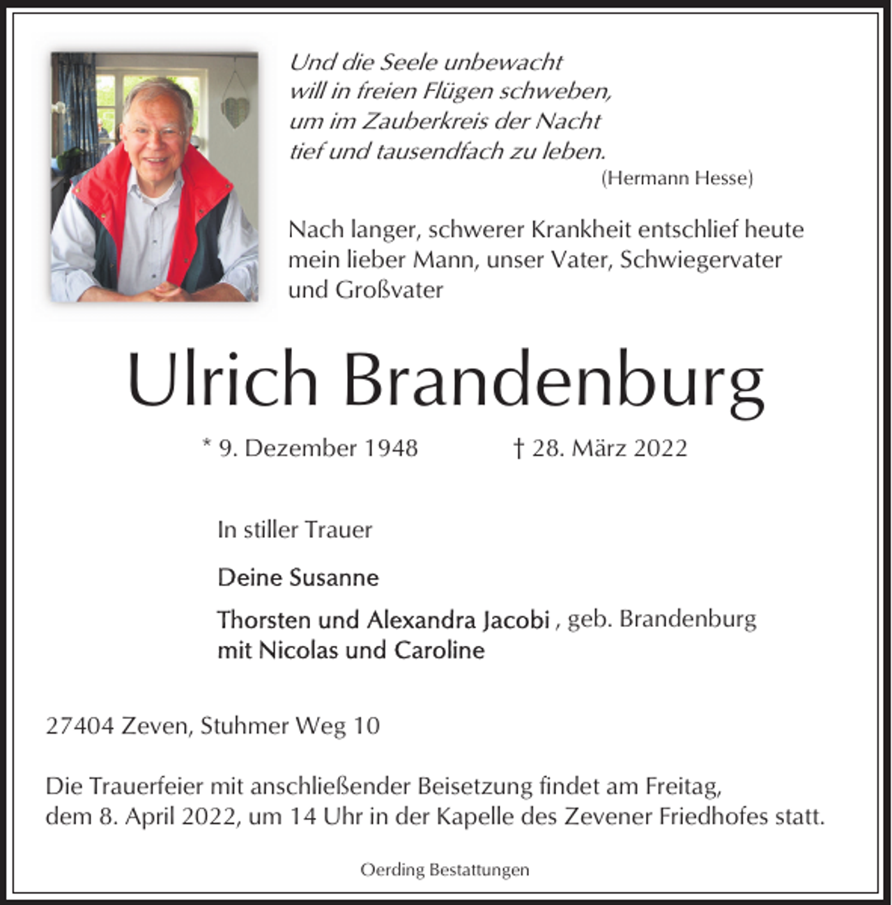 <p>Und die Seele unbewacht<br />will in freien Flügen schweben,<br />um im Zauberkreis der Nacht<br />tief und tausendfach zu leben.<br />(Hermann Hesse)</p><p>Nach langer, schwerer Krankheit entschlief heute<br />mein lieber Mann, unser Vater, Schwiegervater<br />und Großvater</p><p>Ulrich Brandenburg<br />* 9. Dezember 1948</p><p>† 28. März 2022</p><p>In stiller Trauer</p><p>, geb. Brandenburg</p><p>27404 Zeven, Stuhmer Weg 10<br />Die Trauerfeier mit anschließender Beisetzung findet am Freitag,<br />dem 8. April 2022, um 14 Uhr in der Kapelle des Zevener Friedhofes statt.<br />Oerding Bestattungen</p>