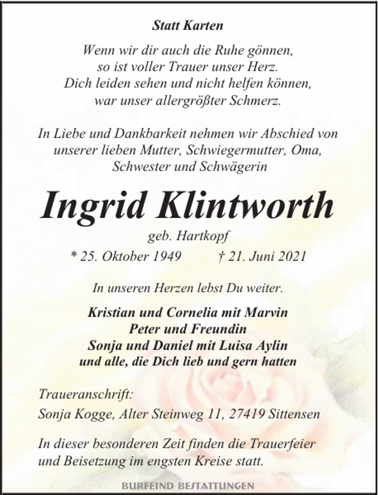 <p>Statt Karten<br />Wenn wir dir auch die Ruhe gönnen,<br />so ist voller Trauer unser Herz.<br />Dich leiden sehen und nicht helfen können,<br />war unser allergrößter Schmerz.<br />In Liebe und Dankbarkeit nehmen wir Abschied von<br />unserer lieben Mutter, Schwiegermutter, Oma,<br />Schwester und Schwägerin</p><p>Ingrid Klintworth<br />geb. Hartkopf<br />* 25. Oktober 1949<br />† 21. Juni 2021<br />In unseren Herzen lebst Du weiter.</p><p>Kristian und Cornelia mit Marvin<br />Peter und Freundin<br />Sonja und Daniel mit Luisa Aylin<br />und alle, die Dich lieb und gern hatten<br />Traueranschrift:<br />Sonja Kogge, Alter Steinweg 11, 27419 Sittensen</p><p>In dieser besonderen Zeit finden die Trauerfeier<br />und Beisetzung im engsten Kreise statt.<br />Burfeind Bestattungen</p>