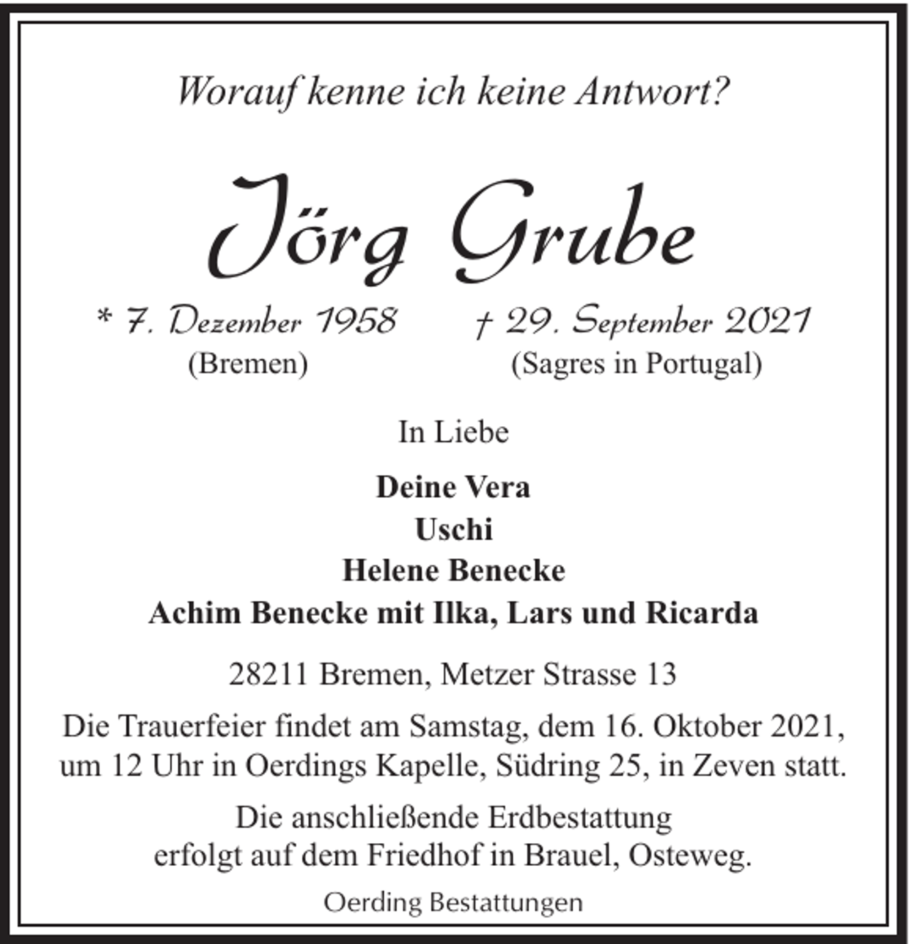 <p>Worauf kenne ich keine Antwort?</p><p>Jörg Grube</p><p>* 7. Dezember 1958<br />(Bremen)</p><p>† 29. September 2021<br />(Sagres in Portugal)</p><p>In Liebe<br />Deine Vera<br />Uschi<br />Helene Benecke<br />Achim Benecke mit Ilka, Lars und Ricarda<br />28211 Bremen, Metzer Strasse 13<br />Die Trauerfeier findet am Samstag, dem 16. Oktober 2021,<br />um 12 Uhr in Oerdings Kapelle, Südring 25, in Zeven statt.<br />Die anschließende Erdbestattung<br />erfolgt auf dem Friedhof in Brauel, Osteweg.<br />Oerding Bestattungen</p>