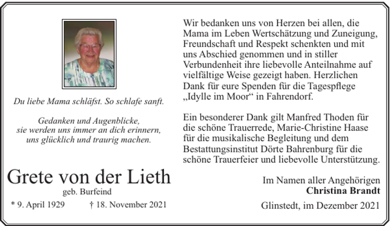 <p>Du liebe Mama schläfst. So schlafe sanft.<br />Gedanken und Augenblicke,<br />sie werden uns immer an dich erinnern,<br />uns glücklich und traurig machen.</p><p>Grete von der Lieth<br />geb. Burfeind<br />* 9. April 1929<br />† 18. November 2021</p><p>Wir bedanken uns von Herzen bei allen, die<br />Mama im Leben Wertschätzung und Zuneigung,<br />Freundschaft und Respekt schenkten und mit<br />uns Abschied genommen und in stiller<br />Verbundenheit ihre liebevolle Anteilnahme auf<br />vielfältige Weise gezeigt haben. Herzlichen<br />Dank für eure Spenden für die Tagespflege<br />„Idylle im Moor“ in Fahrendorf.<br />Ein besonderer Dank gilt Manfred Thoden für<br />die schöne Trauerrede, Marie-Christine Haase<br />für die musikalische Begleitung und dem<br />Bestattungsinstitut Dörte Bahrenburg für die<br />schöne Trauerfeier und liebevolle Unterstützung.<br />Im Namen aller Angehörigen<br />Christina Brandt<br />Glinstedt, im Dezember 2021</p>