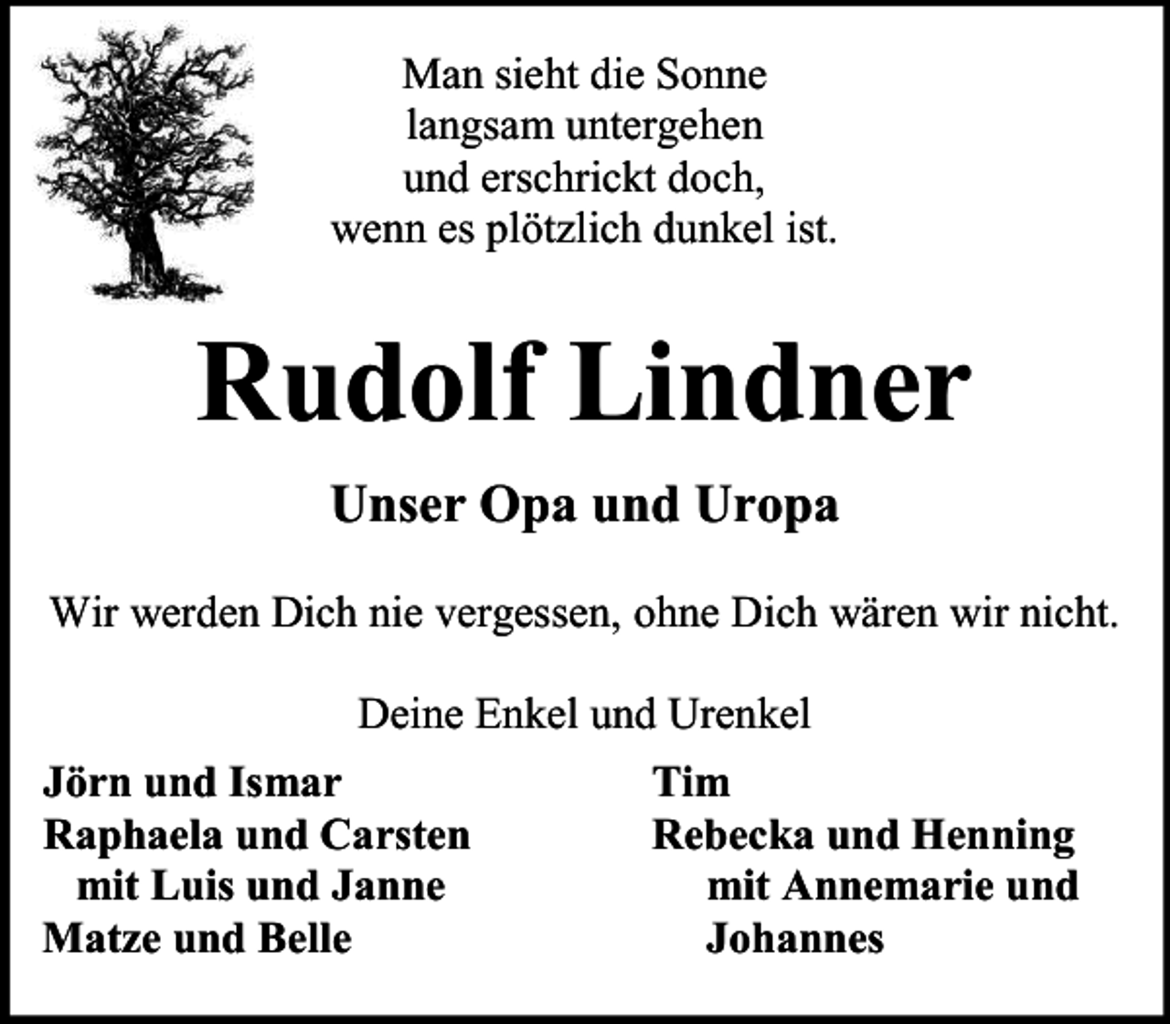 <p>Man sieht die Sonne<br />langsam untergehen<br />und erschrickt doch,<br />wenn es plötzlich dunkel ist.</p><p>Rudolf Lindner<br />Unser Opa und Uropa<br />Wir werden Dich nie vergessen, ohne Dich wären wir nicht.<br />Deine Enkel und Urenkel<br />Jörn und Ismar<br />Raphaela und Carsten<br />mit Luis und Janne<br />Matze und Belle</p><p>Tim<br />Rebecka und Henning<br />mit Annemarie und<br />Johannes</p>