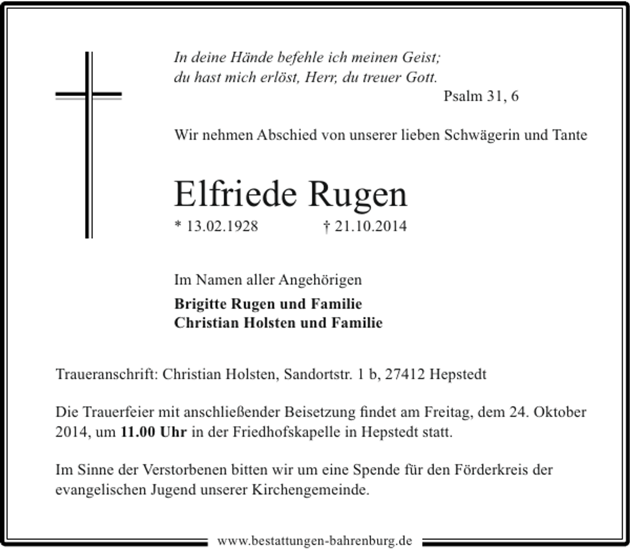 <p>In deine Hände befehle ich meinen Geist;<br />du hast mich erlöst, Herr, du treuer Gott.</p><p>Psalm 31, 6</p><p>Wir nehmen Abschied von unserer lieben Schwägerin und Tante</p><p>Elfriede Rugen</p><p>* 13.02.1928</p><p>† 21.10.2014</p><p>Im Namen aller Angehörigen<br />Brigitte Rugen und Familie<br />Christian Holsten und Familie<br />Traueranschrift: Christian Holsten, Sandortstr. 1 b, 27412 Hepstedt<br />Die Trauerfeier mit anschließender Beisetzung ﬁndet am Freitag, dem 24. Oktober<br />2014, um 11.00 Uhr in der Friedhofskapelle in Hepstedt statt.<br />Im Sinne der Verstorbenen bitten wir um eine Spende für den Förderkreis der<br />evangelischen Jugend unserer Kirchengemeinde.<br />www.bestattungen-bahrenburg.de</p>