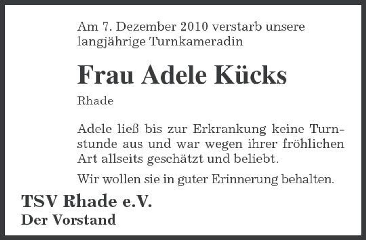 <p>Am 7. Dezember 2010 verstarb unsere langjährige Turnkameradin</p><p>Frau Adele Kücks<br />Rhade</p><p>Adele ließ bis zur Erkrankung keine Turnstunde aus und war wegen ihrer fröhlichen Art allseits geschätzt und beliebt. Wir wollen sie in guter Erinnerung behalten.</p><p>TSV Rhade e.V.<br />Der Vorstand</p>