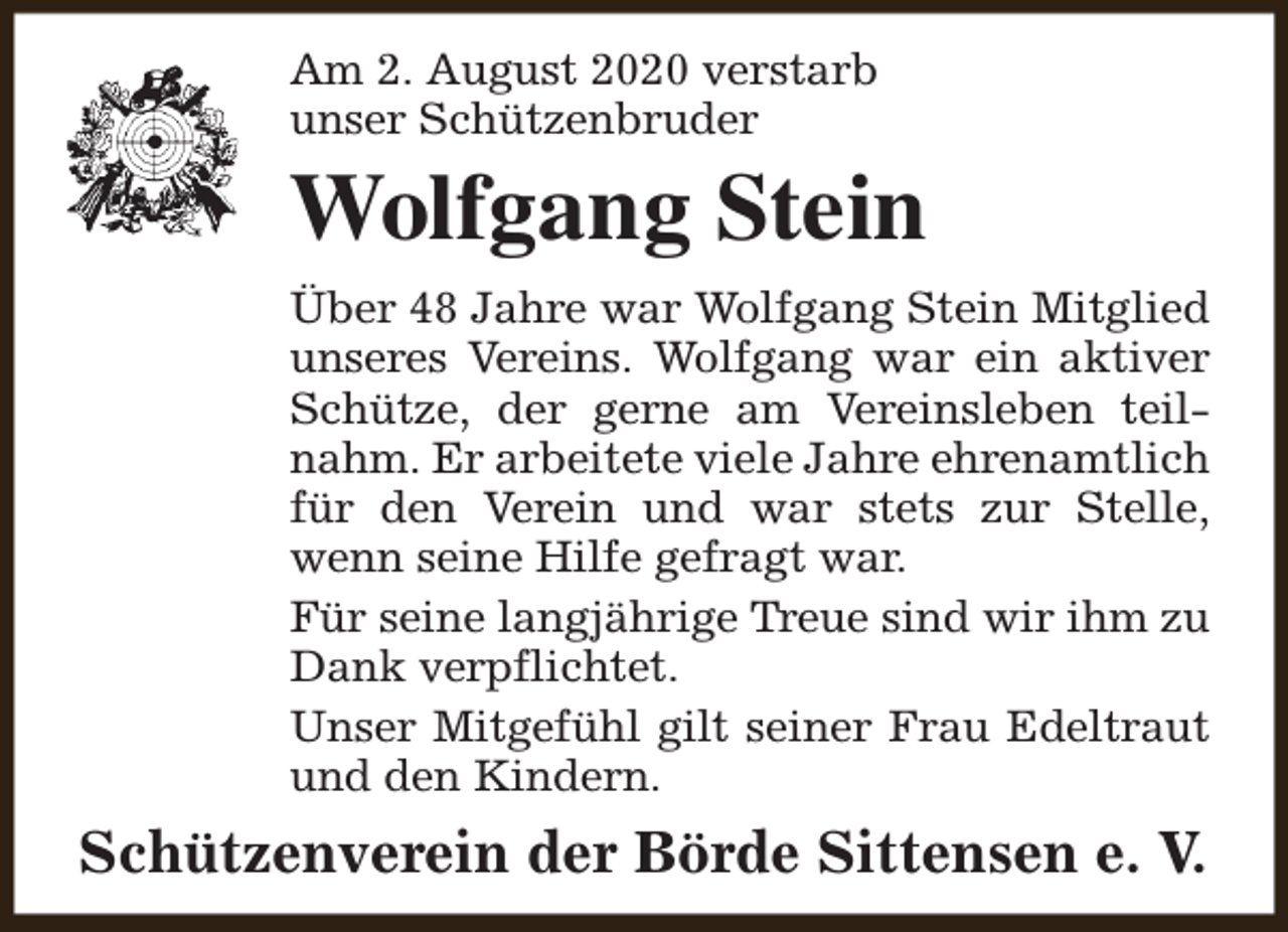 <p>Am 2. August 2020 verstarb<br />unser Schützenbruder</p><p>Wolfgang Stein<br />Über 48 Jahre war Wolfgang Stein Mitglied<br />unseres Vereins. Wolfgang war ein aktiver<br />Schütze, der gerne am Vereinsleben teilnahm. Er arbeitete viele Jahre ehrenamtlich<br />für den Verein und war stets zur Stelle,<br />wenn seine Hilfe gefragt war.<br />Für seine langjährige Treue sind wir ihm zu<br />Dank verpflichtet.<br />Unser Mitgefühl gilt seiner Frau Edeltraut<br />und den Kindern.</p><p>Schützenverein der Börde Sittensen e. V.</p>