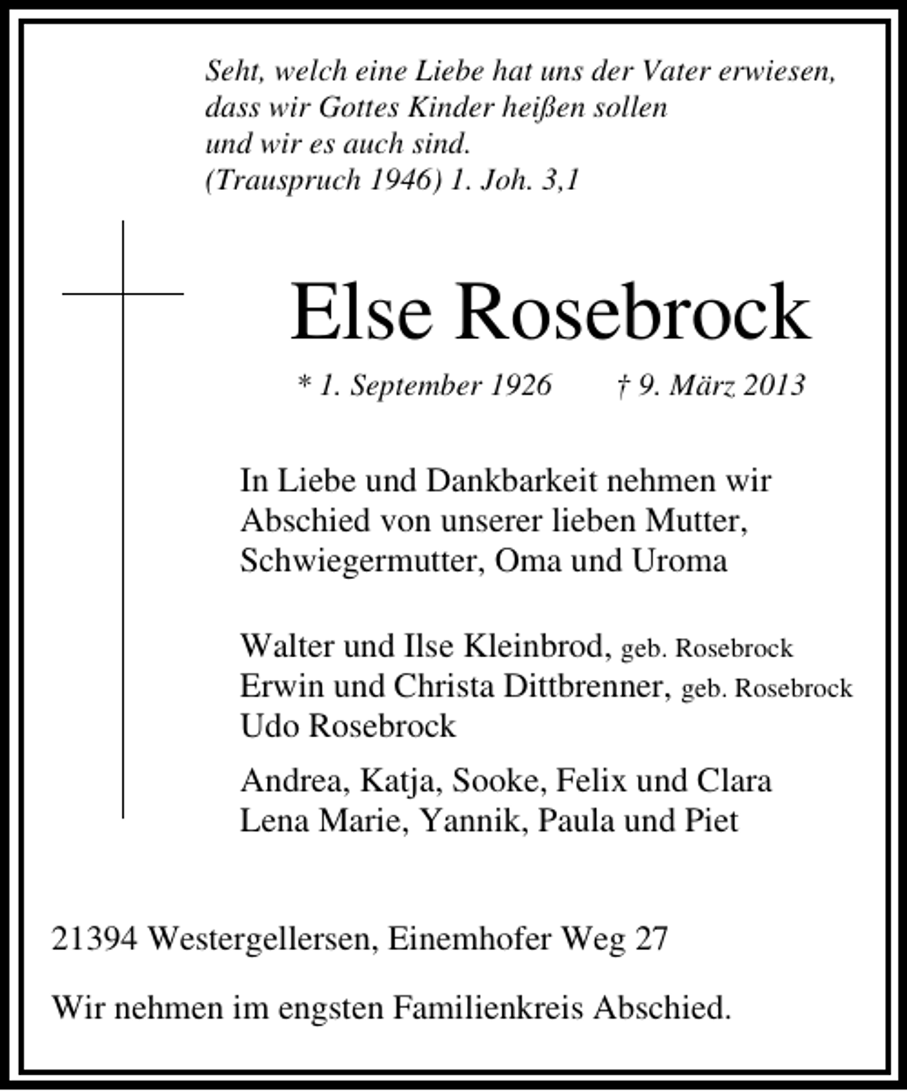 <p>Seht, welch eine Liebe hat uns der Vater erwiesen,<br />dass wir Gottes Kinder heißen sollen<br />und wir es auch sind.<br />(Trauspruch 1946) 1. Joh. 3,1</p><p>Else Rosebrock<br />* 1. September 1926</p><p>† 9. März 2013</p><p>In Liebe und Dankbarkeit nehmen wir<br />Abschied von unserer lieben Mutter,<br />Schwiegermutter, Oma und Uroma<br />Walter und Ilse Kleinbrod, geb. Rosebrock<br />Erwin und Christa Dittbrenner, geb. Rosebrock<br />Udo Rosebrock<br />Andrea, Katja, Sooke, Felix und Clara<br />Lena Marie, Yannik, Paula und Piet<br />21394 Westergellersen, Einemhofer Weg 27<br />Wir nehmen im engsten Familienkreis Abschied.</p>