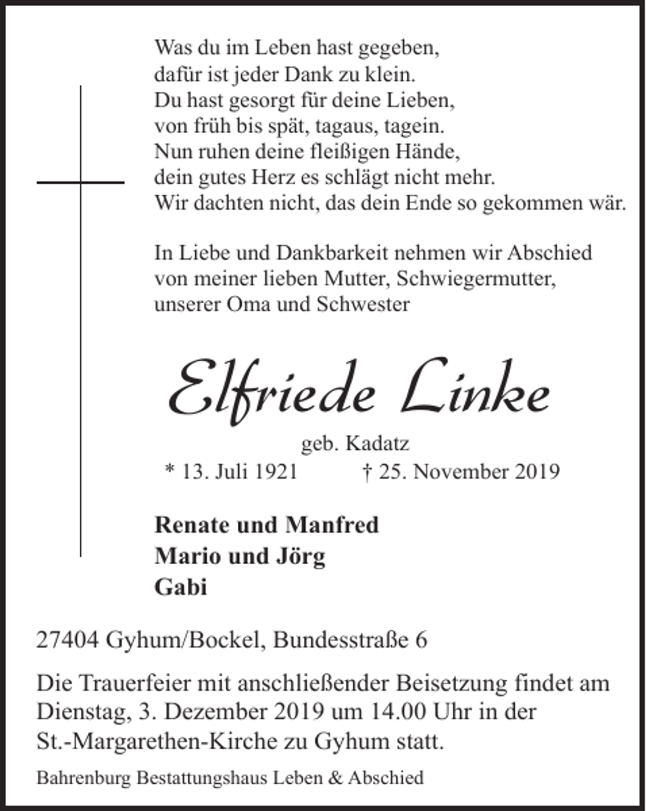<p>Was du im Leben hast gegeben,<br />dafür ist jeder Dank zu klein.<br />Du hast gesorgt für deine Lieben,<br />von früh bis spät, tagaus, tagein.<br />Nun ruhen deine fleißigen Hände,<br />dein gutes Herz es schlägt nicht mehr.<br />Wir dachten nicht, das dein Ende so gekommen wär.<br />In Liebe und Dankbarkeit nehmen wir Abschied<br />von meiner lieben Mutter, Schwiegermutter,<br />unserer Oma und Schwester</p><p>Elfriede Linke<br />* 13. Juli 1921</p><p>geb. Kadatz<br />† 25. November 2019</p><p>Renate und Manfred<br />Mario und Jörg<br />Gabi<br />27404 Gyhum/Bockel, Bundesstraße 6<br />Die Trauerfeier mit anschließender Beisetzung findet am<br />Dienstag, 3. Dezember 2019 um 14.00 Uhr in der<br />St.-Margarethen-Kirche zu Gyhum statt.<br />Bahrenburg Bestattungshaus Leben &amp; Abschied</p>