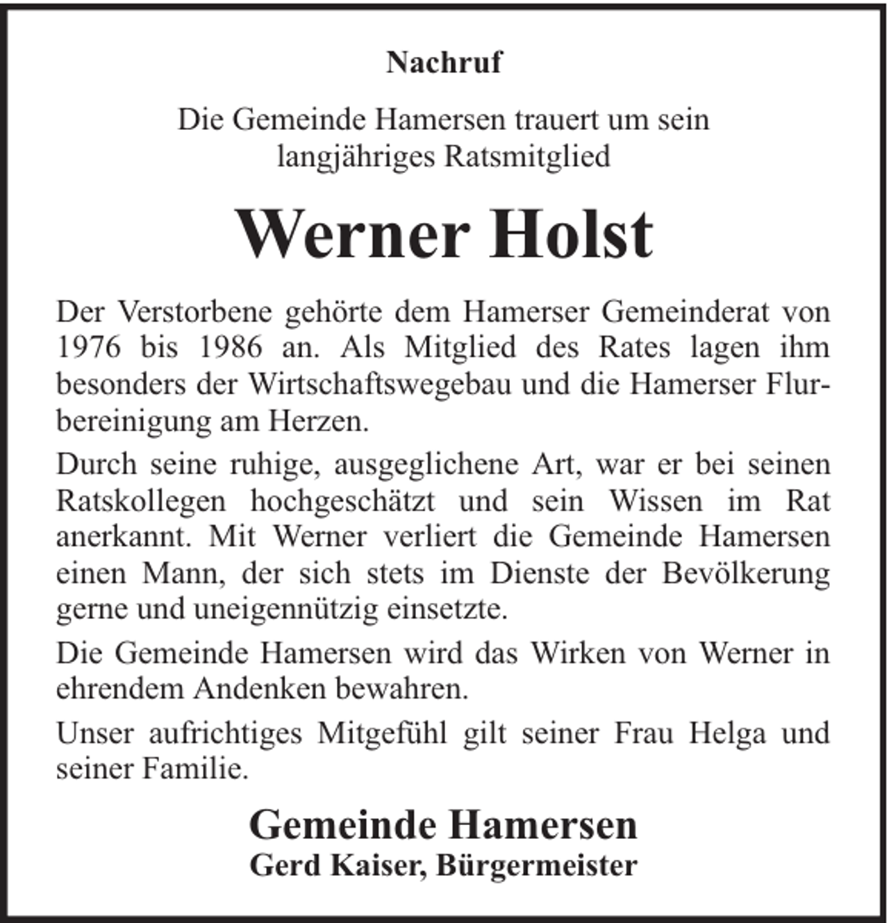 <p>Nachruf<br />Die Gemeinde Hamersen trauert um sein<br />langjähriges Ratsmitglied</p><p>Werner Holst<br />Der Verstorbene gehörte dem Hamerser Gemeinderat von<br />1976 bis 1986 an. Als Mitglied des Rates lagen ihm<br />besonders der Wirtschaftswegebau und die Hamerser Flurbereinigung am Herzen.<br />Durch seine ruhige, ausgeglichene Art, war er bei seinen<br />Ratskollegen hochgeschätzt und sein Wissen im Rat<br />anerkannt. Mit Werner verliert die Gemeinde Hamersen<br />einen Mann, der sich stets im Dienste der Bevölkerung<br />gerne und uneigennützig einsetzte.<br />Die Gemeinde Hamersen wird das Wirken von Werner in<br />ehrendem Andenken bewahren.<br />Unser aufrichtiges Mitgefühl gilt seiner Frau Helga und<br />seiner Familie.</p><p>Gemeinde Hamersen<br />Gerd Kaiser, Bürgermeister</p>