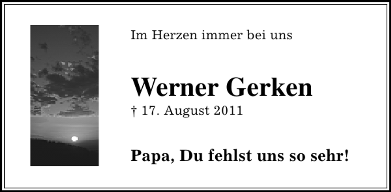 <p>Im Herzen immer bei uns</p><p>Werner Gerken</p><p>† 17. August 2011</p><p>Papa, Du fehlst uns so sehr!</p>