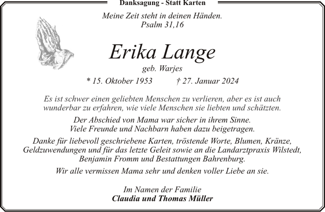 <p>Danksagung - Statt Karten</p><p>Meine Zeit steht in deinen Händen.<br />Psalm 31,16</p><p>Erika Lange</p><p>geb. Warjes<br />* 15. Oktober 1953<br />† 27. Januar 2024<br />Es ist schwer einen geliebten Menschen zu verlieren, aber es ist auch<br />wunderbar zu erfahren, wie viele Menschen sie liebten und schätzten.<br />Der Abschied von Mama war sicher in ihrem Sinne.<br />Viele Freunde und Nachbarn haben dazu beigetragen.<br />Danke für liebevoll geschriebene Karten, tröstende Worte, Blumen, Kränze,<br />Geldzuwendungen und für das letzte Geleit sowie an die Landarztpraxis Wilstedt,<br />Benjamin Fromm und Bestattungen Bahrenburg.<br />Wir alle vermissen Mama sehr und denken voller Liebe an sie.</p><p>Im Namen der Familie<br />Claudia und Thomas Müller</p>