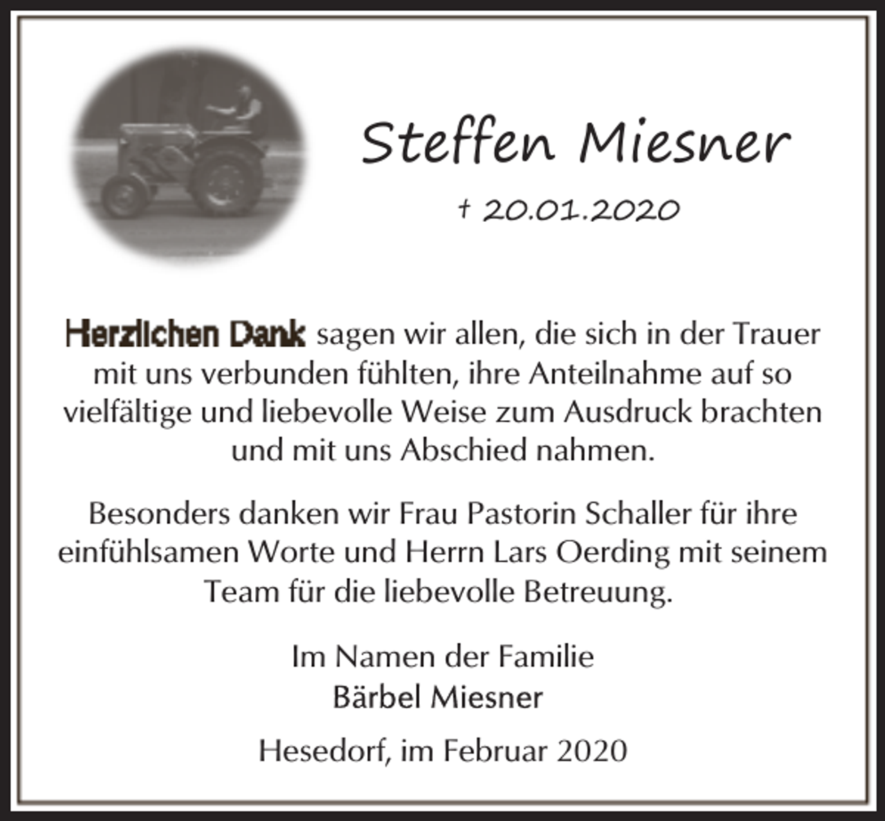 <p>Steffen Miesner<br />† 20.01.2020</p><p>sagen wir allen, die sich in der Trauer<br />mit uns verbunden fühlten, ihre Anteilnahme auf so<br />vielfältige und liebevolle Weise zum Ausdruck brachten<br />und mit uns Abschied nahmen.<br />Besonders danken wir Frau Pastorin Schaller für ihre<br />einfühlsamen Worte und Herrn Lars Oerding mit seinem<br />Team für die liebevolle Betreuung.<br />Im Namen der Familie<br />Hesedorf, im Februar 2020</p>