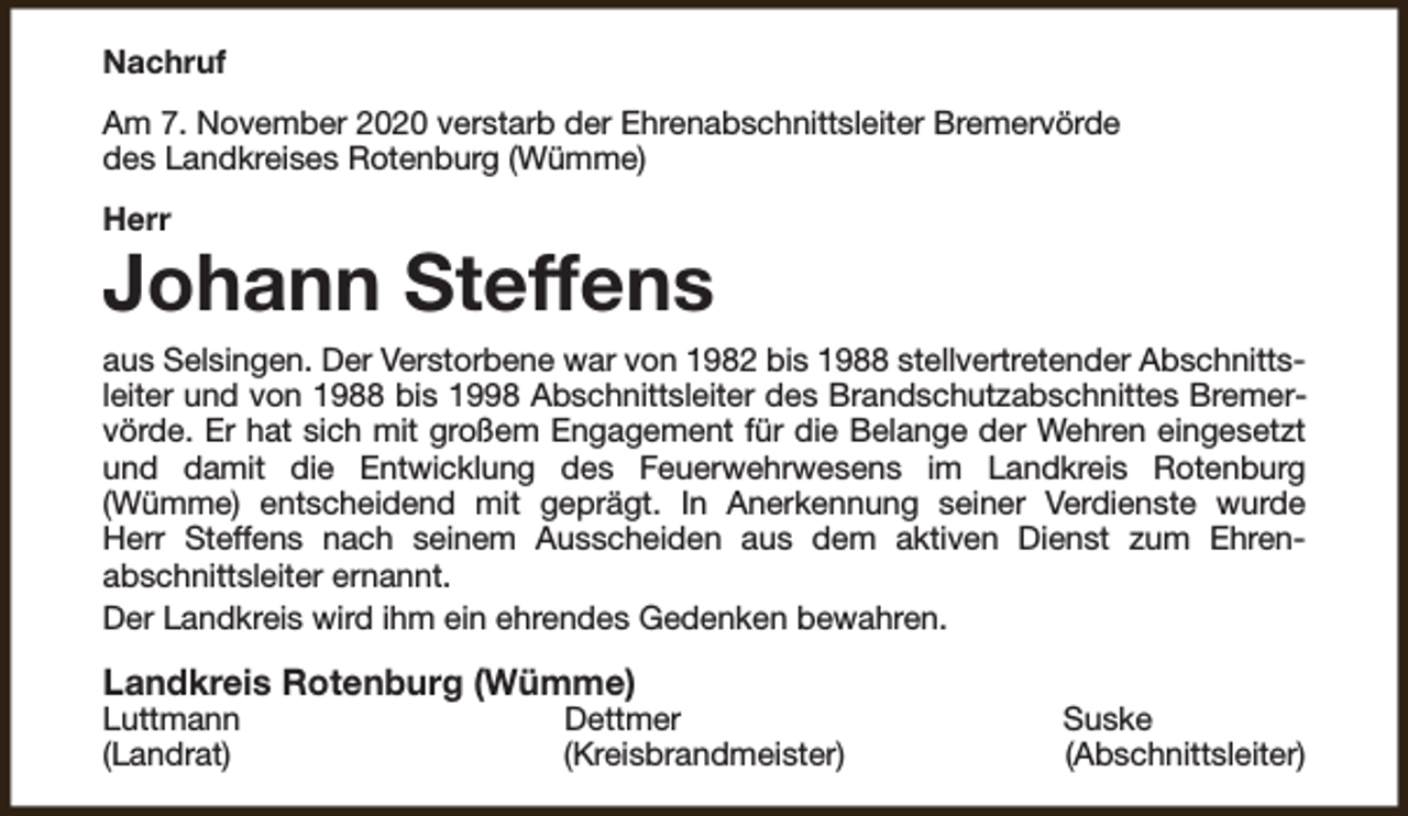<p>Nachruf<br />Am 7. November 2020 verstarb der Ehrenabschnittsleiter Bremervörde<br />des Landkreises Rotenburg (Wümme)<br />Herr</p><p>Johann Steffens<br />aus Selsingen. Der Verstorbene war von 1982 bis 1988 stellvertretender Abschnittsleiter und von 1988 bis 1998 Abschnittsleiter des Brandschutzabschnittes Bremervörde. Er hat sich mit großem Engagement für die Belange der Wehren eingesetzt<br />und damit die Entwicklung des Feuerwehrwesens im Landkreis Rotenburg<br />(Wümme) entscheidend mit geprägt. In Anerkennung seiner Verdienste wurde<br />Herr Steffens nach seinem Ausscheiden aus dem aktiven Dienst zum Ehrenabschnittsleiter ernannt.<br />Der Landkreis wird ihm ein ehrendes Gedenken bewahren.</p><p>Landkreis Rotenburg (Wümme)</p><p>Luttmann<br />(Landrat)</p><p>Dettmer<br />(Kreisbrandmeister)</p><p>Suske<br />(Abschnittsleiter)</p>