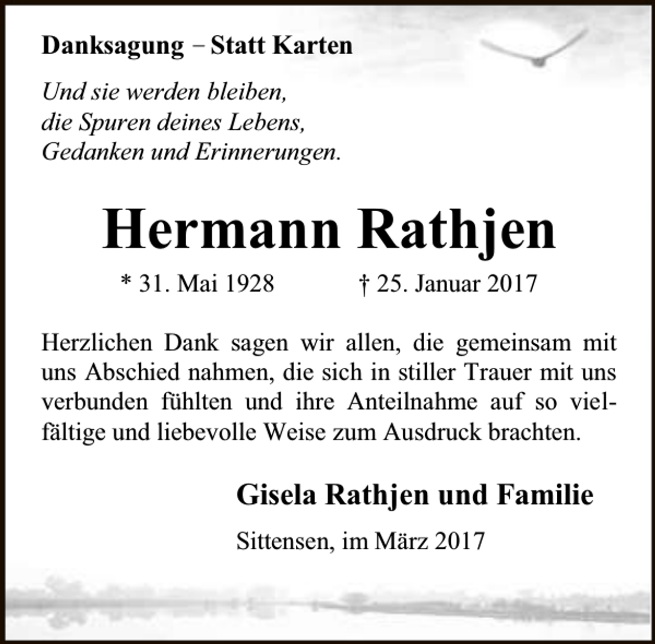 <p>Danksagung – Statt Karten<br />Und sie werden bleiben,<br />die Spuren deines Lebens,<br />Gedanken und Erinnerungen.</p><p>Hermann Rathjen<br />* 31. Mai 1928</p><p>† 25. Januar 2017</p><p>Herzlichen Dank sagen wir allen, die gemeinsam mit<br />uns Abschied nahmen, die sich in stiller Trauer mit uns<br />verbunden fühlten und ihre Anteilnahme auf so vielfältige und liebevolle Weise zum Ausdruck brachten.</p><p>Gisela Rathjen und Familie<br />Sittensen, im März 2017</p>