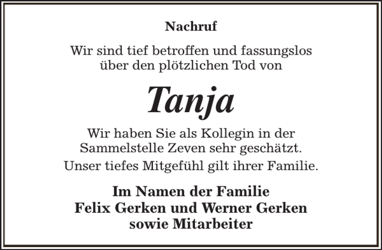<p>Nachruf<br />Wir sind tief betroffen und fassungslos<br />über den plötzlichen Tod von</p><p>Tanja</p><p>Wir haben Sie als Kollegin in der<br />Sammelstelle Zeven sehr geschätzt.<br />Unser tiefes Mitgefühl gilt ihrer Familie.</p><p>Im Namen der Familie<br />Felix Gerken und Werner Gerken<br />sowie Mitarbeiter</p>