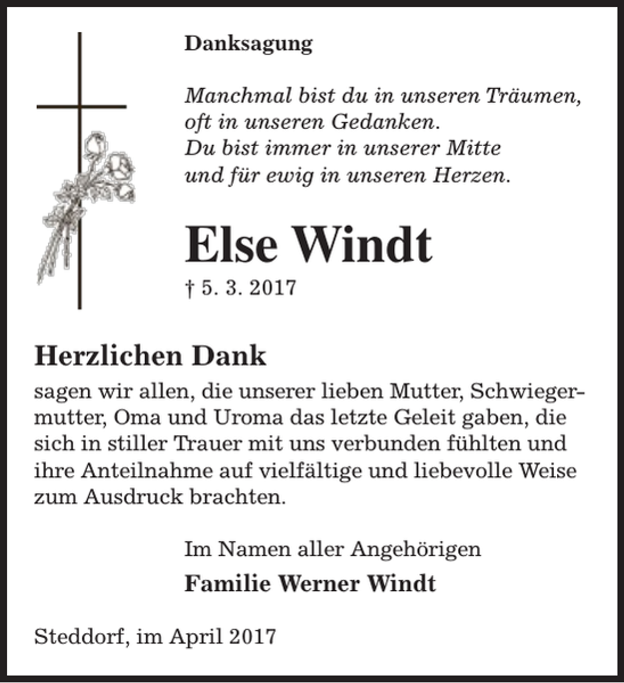 <p>Danksagung<br />Manchmal bist du in unseren Träumen,<br />oft in unseren Gedanken.<br />Du bist immer in unserer Mitte<br />und für ewig in unseren Herzen.</p><p>Else Windt<br />† 5. 3. 2017</p><p>Herzlichen Dank<br />sagen wir allen, die unserer lieben Mutter, Schwiegermutter, Oma und Uroma das letzte Geleit gaben, die<br />sich in stiller Trauer mit uns verbunden fühlten und<br />ihre Anteilnahme auf vielfältige und liebevolle Weise<br />zum Ausdruck brachten.<br />Im Namen aller Angehörigen</p><p>Familie Werner Windt<br />Steddorf, im April 2017</p>
