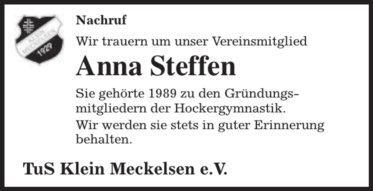 <p>Nachruf<br />Wir trauern um unser Vereinsmitglied</p><p>Anna Steffen</p><p>Sie gehörte 1989 zu den Gründungsmitgliedern der Hockergymnastik.<br />Wir werden sie stets in guter Erinnerung<br />behalten.</p><p>TuS Klein Meckelsen e.V.</p>